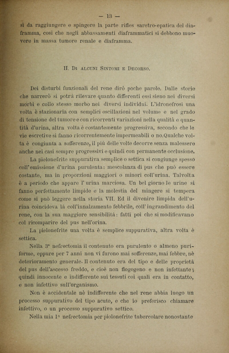 sì da raggiungere e spingere la parte rifles saretro-epatica del dia- framma, così elle negli abbassamenti diaframmatici si debbono muo- vere in massa tumore renale e diaframma. II. Di alcuni Sintomi e Decorso. Dei disturbi funzionali del rene dirò poche parole. Dalle storie che narrerò si potrà rilevare quanto differenti essi sieno nei diversi morbi e collo stesso morbo nei diversi individui. L’idronefrosi una volta è stazionaria con semplici oscillazioni nel volume e nel grado di tensione del tumore e con ricorrenti variazioni nella qualità e quan- tità d’urina, altra volta è costantemente progressiva, secondo che le vie escretive si fanno ricorrentemente impermeabili o no.Qualche vol- ta è congiunta a sofferenze, il più delle volte decorre senza malessere anche nei casi sempre progressivi e quindi con permanente occlusione. La pielonefrite suppurativa semplice o settica si congiunge spesso coll’emissione d’urina purulenta: mescolanza di pus che può essere costante, ma in proporzioni maggiori o minori coll’urina. Talvolta è a periodo che appare 1’ urina marciosa. Un bel giorno le urine si fanno perfettamente limpide e la molestia del mingere si tempera come si può leggere nella storia VII. Ed il divenire limpida dell’u- rina coincideva là coirinnalzamento febbrile, coll’ingrandimento del rene, con la sua maggiore sensibilità: fatti poi che si modificavano col ricomparire del pus nell’orma. La pielonefrite una volta è semplice suppurativa, altra volta è settica. Nella 3a nefrectomia il contenuto era purulento o almeno puri- forme, eppure per 7 anni non vi furono mai sofferenze, mai febbre, nè deterioramento generale. Il contenuto era del tipo e delle proprietà del pus dell’ascesso freddo, e cioè non flogogeno e non infettante *r quindi innocente e indifferente sui tessuti coi quali era in contatto, e non infettivo sulLorganismo. Non è accidentale nè indifferente che nel rene abbia luogo un processo suppurativo del tipo acuto, e che io preferisco chiamare infettivo, o un processo suppurativo settico. Nella mia la nefrectomia per piolonefrite tubercolare nonostante
