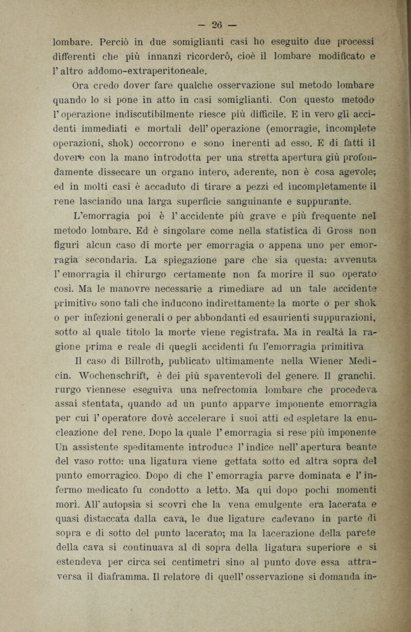 lombare. Perciò in due somiglianti casi ho eseguito due processi differenti che più innanzi ricorderò, cioè il lombare modificato e l’altro addomo-extraperitoneale. Ora credo dover fare qualche osservazione sul metodo lombare quando lo si pone in atto in casi somiglianti. Con questo metodo l’operazione indiscutibilmente riesce più diffìcile. E in vero gli acci- denti immediati e mortali dell’ operazione (emorragie, incomplete operazioni, shok) occorrono e sono inerenti ad esso. E di fatti il dovenè con la mano introdotta per una stretta apertura giù profon- damente dissecare un organo intero, aderente, non è cosa agevole; ed in molti casi è accaduto di tirare a pezzi ed incompletamente il rene lasciando una larga superficie sanguinante e suppurante. L’emorragia poi è 1’ accidente più grave e più frequente nel metodo lombare. Ed è singolare come nella statistica di Gross non figuri alcun caso di morte per emorragia o appena uno per emor- ragia secondaria. La spiegazione pare che sia questa: avvenuta l’emorragia il chirurgo certamente non fa morire il suo operato cosi. Ma le manovre necessarie a rimediare ad un tale accidente primitivo sono tali che inducono indirettamente la morte o per shok o per infezioni generali o per abbondanti ed esaurienti suppurazioni, sotto al quale titolo la morte viene registrata. Ma in realtà la ra- gione prima e reale di quegli accidenti fu l’emorragia primitiva. Il caso di Billroth, publicato ultimamente nella Wiener Medi- cin. Wochenschrift, è dei più spaventevoli del genere. Il granchi, rurgo viennese eseguiva una nefrectomia lombare che procederà assai stentata, quando ad un punto apparve imponente emorragia per cui l’operatore dovè accelerare i suoi atti ed espletare la enu- cleazione del rene. Dopo la quale l’emorragia si rese più imponente Un assistente speditamente introduce l’indice nell’ apertura beante del vaso rotto: una ligatura viene gettata sotto ed altra sopra del punto emorragico. Dopo di che 1’ emorragia parve dominata e l’in- fermo medicato fu condotto a letto. Ma qui dopo pochi momenti morì. All’ autopsia si scovrì che la vena emulgente era lacerata e quasi distaccata dalla cava, le due ligature cadevano in parte di sopra e di sotto del punto lacerato; ma la lacerazione della parete della cava si continuava al di sopra della ligatura superiore e si estendeva per circa sei centimetri sino al punto dove essa attra- versa il diaframma. Il relatore di quell’ osservazione si domanda in-