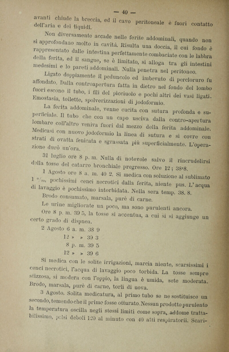 Non divormmonte accade nell, ferite addominali, on.ndo non s. approfondano motto „ „Wtl Els„,te docc„ J1 fe.d. ò ^ «-baciite non 1, labbra ' , S7; - * “““**»■ - *•*» tra gli iute,,ini Zoo ' rJt-nmli. Nulla penetra nel peritoneo. a®nd *te VairT14 “ 1>“,“C0'° 0,1 ™b™<» a‘ Cloruro f„ 2Zte.n.Z T '• '“'S  a,4tro “»  i»t» zir toi■ ' » P0ChiMr‘ « ™> «*#• ’ toilette, spolverizzazioni di jodoformio perflcillle,natahdd°“ÌnaIe’ VenM CU°Ìta C°n Sutura P*»** e su- Lbare! “ CaP0 USCÌVa da,la ^-apertura Medicasi con 10 1S“na fuon daI mezzo deJla ferita addominale. Med casi con nuovo jodoformio la linea di sutura e si covre con 12 Li fenÌCata 6 SgfaSSata ** -Perflcialmente. L’opl- /ione auro un ora. dZZfrV a N“a ai “°,8'ote » rincrudelirsi del catano bronchiale pregresso. Ore 12; 38»8 o/ « «re 8 a. m. 40 2. Si medica con soluzione al sublimato di ili 85'™1, Cen0i “eCr0tÌCÌ da0a ferita> niente Pus- l’acqua lanaggio e pochissimo intorbidata. Nella sera temp. 38 8 Brodo consumato, marsala, purè di carne. Le urine migliorate un poco, ma sono purulenti ancora. re 8 p. m. 39 5, la tosse si accentua, a cui si si aggiunge un certo grado di dispnea. 2 Agosto 6 a. m. 38 9 12 » » 39 3 8 p. m. 39 5 12 39 6 i medica con le solite irrigazioni, marcia niente, scarsissimi i cenci necrotici, l’acqua di lavaggio poco torbida. La tosse sempre stizzosa, si modera con l’oppio, la lingua è umida, sete moderata. Brodo, marsala, purè di carne, torli di uova. 3 Agosto. Solita medicatura, al primo tubo se ne sostituisce un secondo, temendo che il primo fosse otturato. Nessun prodotto purulento a temperatura oscilla negli stessi limiti come sopra, addome tratta- li issimo, polsi deboli 120 al minuto con 40 atti respiratorii. Scari-