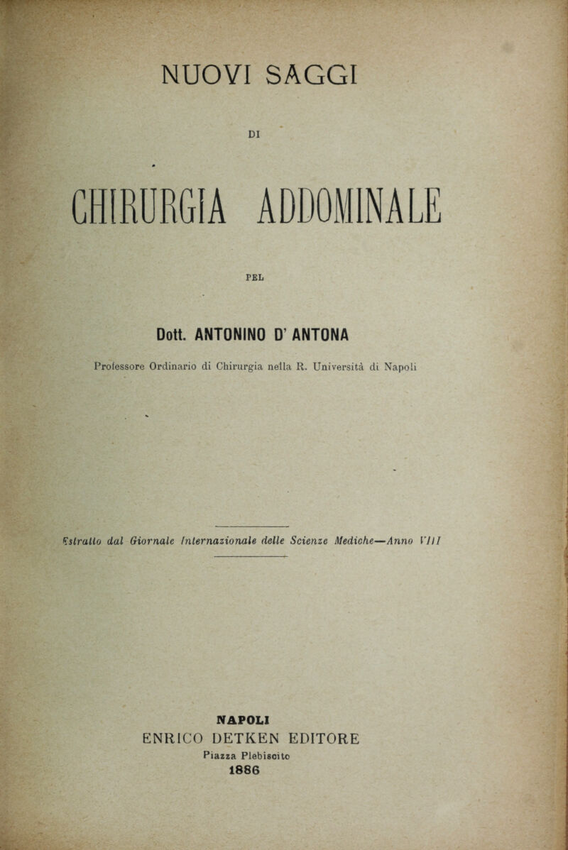 CHIRURGIA ADDOMINALE TEL Dott. ANTONINO D' ANTONA Professore Ordinario di Chirurgia nella R. Università di Napoli Kstrallo dal Giornale Internazionale delle Scienze Mediche—Anno VHI NAPOLI ENRICO DETKEN EDITORE Piazza Plebiscito 1886