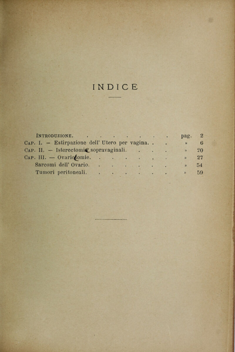 INDICE Introduzione. Cap. I. — Estirpazione dell' Utero per vagina. . Cap. II. — Isterectomie sopravaginali. Cap. III. — Ovario^fomie , Sarcomi dell’ Ovario Tumori peritoneali pag. 2 » 6 » 20 » 27 » 54 » 59