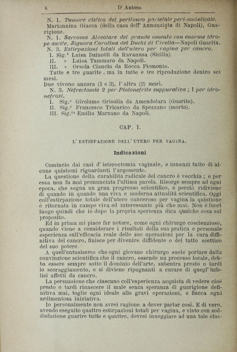 N. 1. Tumore cistico del peritoneo parietale peri-ombelicale. Mariannina Giacca (della casa dell’ Annunziata di Napoli), Gua- rigione. N. 1. Sarcoma Alceolare del grande omento con enorme idro- pe ascile. Signora Carolina dei Buchi di Cirella—Napoli Guarita. N. 3. Estirpazioni totali dell'utero per vagina per cancro. I. Sig.a Luisa Dainotti da Ravanusa (Sicilia). II. » Luisa Tammaro da Napoli. III. » Orsola Ciancia da Rocca Piemonte. Tutte e tre guarite . ma in tutte e tre riproduzione dentro sei mesi. Due vivono ancora (1 e 3), V altra (2) morì. N. 3. Nefrectomie 2 per Piolonefrite suppurativa ; 1 per idro- nefrosi. I. Sig.r Girolamo Grisolia da Amendolara (Guarito). IL Sig.r Francesco Tricarico da Spezzano (morto). III. Sig'.ra Emilia Marzano da Napoli. CAP. I. L’ESTIRPAZIONE DELL’UTERO PER VAGINA. Indicazioni Comincio dai casi d’ isteroctomia vaginale, e innanzi tutto di al- cune quistioni riguardanti l’argomento. La questione della curabilità radicale del cancro è vecchia ; e per essa non fu mai pronunciata l’ultima parola. Risorge sempre ad ogni epoca, che segna un gran progresso scientifico, e perciò ridiviene di quando in quando una viva e moderna attualità scientifica. Oggi coll’estirpazione totale dell’utero canceroso per vagina la quistione è ritornata in campo viva ed interessante più che mai. Non è fuori luogo quindi che io dopo la propria sperienza dica qualche cosa sul proposito. Ed in prima mi piace far notare, come ogni chirurgo coscienzioso, quando viene a considerare i risultati della sua pratica e personale esperienza sull’efficacia reale delle sue operazioni per la cura diffi- nitiva del cancro, finisce per divenire diffidente o del tutto scettico del suo potere. A quell’entusiasmo che ogni giovane chirurgo suole portare dalla convinzione scientifica che il cancro, essendo un processo locale, deb- ba essere sempre sotto il dominio dell’arte, subentra presto o tardi lo scoraggiamento, e si diviene ripugnanti a curare di quegl’ infe- lici affetti da cancro. La persuasione che ciascuno coll’esperienza acquista di vedere cioè presto o tardi rinascere il male senza speranza di guarigione defi- nitiva mai, toglie ogni ideale alle gravi operazioni, e fiacca ogni ardimentosa iniziativa. Io personalmente non avrei ragione a dover parlar così. E di vero, avendo eseguito quattro estirpazioni totali per vagina, e visto con sod- disfazione guarire tutte e quattro, dovrei inneggiare ad una tale clas-