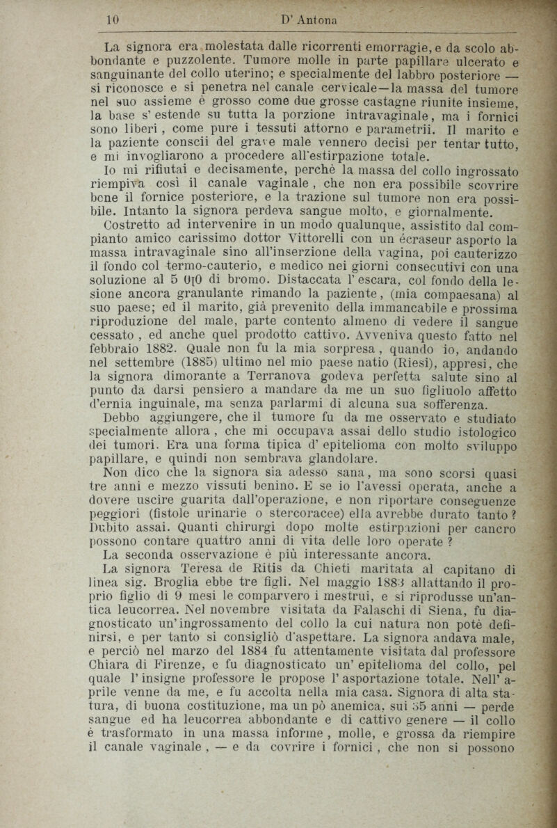 La signora era molestata dalle ricorrenti emorragie, e da scolo ab- bondante e puzzolente. Tumore molle in parte papillare ulcerato e sanguinante del collo uterino; e specialmente del labbro posteriore — si riconosce e si penetra nel canale cervicale—la massa del tumore nel suo assieme è grosso come due grosse castagne riunite insieme, la base s’ estende su tutta la porzione intravaginale, ma i fornici sono liberi , come pure i tessuti attorno e parametrii. Il marito e la paziente conscii del grave male vennero decisi per tentar tutto, e mi invogliarono a procedere all'estirpazione totale. Io mi rifiutai e decisamente, perchè la massa del collo ingrossato riempiva così il canale vaginale , che non era possibile scovrire bene il fornice posteriore, e la trazione sul tumore non era possi- bile. Intanto la signora perdeva sangue molto, e giornalmente. Costretto ad intervenire in un modo qualunque, assistito dal com- pianto amico carissimo dottor Vittorelli con un écraseur asporto la massa intravaginale sino all’inserzione della vagina, poi cauterizzo il fondo col fermo-cauterio, e medico nei giorni consecutivi con una soluzione al 5 U[0 di bromo. Distaccata l’escara, col fondo della le- sione ancora granulante rimando la paziente, (mia compaesana) al suo paese; ed il marito, già prevenito della immancabile e prossima riproduzione del male, parte contento almeno di vedere il sangue cessato , ed anche quel prodotto cattivo. Avveniva questo fatto nel febbraio 1882. Quale non fu la mia sorpresa , quando io, andando nel settembre (1885) ultimo nel mio paese natio (Riesi), appresi, che la signora dimorante a Terranova godeva perfetta salute sino al punto da darsi pensiero a mandare da me un suo figliuolo affetto d’ernia inguinale, ma senza parlarmi di alcuna sua sofferenza. Debbo aggiungere, che il tumore fu da me osservato e studiato specialmente allora , che mi occupava assai dello studio istologico dei tumori. Era una forma tipica d’ epitelioma con molto sviluppo papillare, e quindi non sembrava glandolare. Non dico che la signora sia adesso sana, ma sono scorsi quasi tre anni e mezzo vissuti benino. E se io l’avessi operata, anche a dovere uscire guarita dall’operazione, e non riportare conseguenze peggiori (fistole urinarie o stercoracee) ella avrebbe durato tanto? Dubito assai. Quanti chirurgi dopo molte estirpazioni per cancro possono contare quattro anni di vita delle loro operate ? La seconda osservazione è più interessante ancora. La signora Teresa de Ritis da Chieti maritata al capitano di linea sig. Broglia ebbe tre figli. Nel maggio 1883 allattando il pro- prio figlio di 9 mesi le comparvero i mestrui, e si riprodusse un’an- tica leucorrea. Nel novembre visitata da Falaschi di Siena, fu dia- gnosticato un’ingrossamento del collo la cui natura non potè defi- nirsi, e per tanto si consigliò d’aspettare. La signora andava male, e perciò nel marzo del 1884 fu attentamente visitata dal professore Chiara di Firenze, e fu diagnosticato un’ epitelioma del collo, pel quale T insigne professore le propose 1’ asportazione totale. Nell’ a - prile venne da me, e fu accolta nella mia casa. Signora di alta sta- tura, di buona costituzione, ma un pò anemica, sui 35 anni — perde sangue ed ha leucorrea abbondante e di cattivo genere — il collo è trasformato in una massa informe , molle, e grossa da riempire il canale vaginale , — e da covrire i fornici, che non si possono