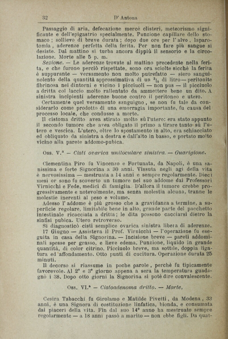 Passaggio di aria, defecazione mercè clisteri, meteorismo signi- ficante e dell’epigastrio specialmente. Punzione capillare dello sto- maco ; sollievo di breve durata; dopo due ore per V alvo , laparo- tomia , aderenze perfetta della ferita. Per non fare più sangue si desiste. Dal mattino si turba ancora dippiù il sensorio e la circo- lazione. Morte alle 5 p. m. Sezione. — Le aderenze trovate al mattino precedente nella feri- ta, e che furono perciò rispettate, sono ora sciolte sicché la ferita è suppurante — versamento non molto putrefatto — siero sangui- nolento della quantità approssimativa di un 3[4 di litro—peritonite fibrinosa nei dintorni e vicino i picciuoli — non pus — il picciuolo a dritta col laccio molto rallentato da ammettere bene un dito. A sinistra incipienti aderenze buone contro il peritoneo e utero. Certamente quel versamento sanguigno , se non fu tale da con- siderarlo come prodotto di una emorragia importante, fu causa del processo locale, che condusse a morte. Il cistoma dritto avea stirato molto sù l’utero: era stato appunto il secondo tumore che avea obligato il primo a tirare tanto sù l’u- tero e vescica. L’utero, oltre lo spostamento in alto, era schiacciato ed obliquato da sinistra a destra e dall’alto in basso, e portato molto vicino alla parete addomo-pubica. Oss. V.a — Cisti ovarica uniloculare sinistra. — Guarigione. Clementina Piro fu Vincenzo e Fortunata, da Napoli, è una sa- nissima e forte Signorina a 30 anni. Vissuta negli agi della vita è nervosissima — mestruata a 14 anni e sempre regolarmente. Dieci mesi or sono fu scoverto un tumore nel suo addome dai Professori Virnicchi e Fede, medici di famiglia. D’allora il tumore crebbe pro- gressivamente e notevolmente, ma senza molestia alcuna, tranne le molestie inerenti al peso e volume. Adesso 1’ addome è più grosso che a gravidanza a termine, a su- perficie regolare, limitabile bene in alto, grande parte del pacchetto intestinale ricacciata a dritta; le dita possono cacciarsi dietro la sinfisi pubica. Utero retroverso. Si diagnosticò cisti semplice ovarica sinistra libera di aderenze. 17 Giugno — Assisteva il Prof. Virnicchi — l’operazione fu ese- guita in casa della Signorina. — Incisione breve — pareti addomi- nali spesse per grasso, e lieve edema. Punzione, liquido in grande quantità, di color citrino. Picciuolo breve, ma sottile, doppia liga- tura ed affondamento. Otto punti di cucitura. Operazione durata 25 minuti. Il decorso si riassume in poche parole , perchè fu tipicamente favorevole. Al 2° e 3° giorno appena a sera la temperatura guada- gnò i 38. Dopo otto giorni la Signorina si potè dire convalescente. Cesira Tabacchi fu Girolamo e Matilde Pivetti, da Modena , 33 anni, è una Signora di costituzione linfatica, bionda, e consumata dai piaceri della vita. Fin dal suo 14° anno ha mestruato sempre regolarmente — a 18 anni passò a marito — non ebbe figli. Da quat- Oss. VI.a — Cistoadenoma dritto. — Morte
