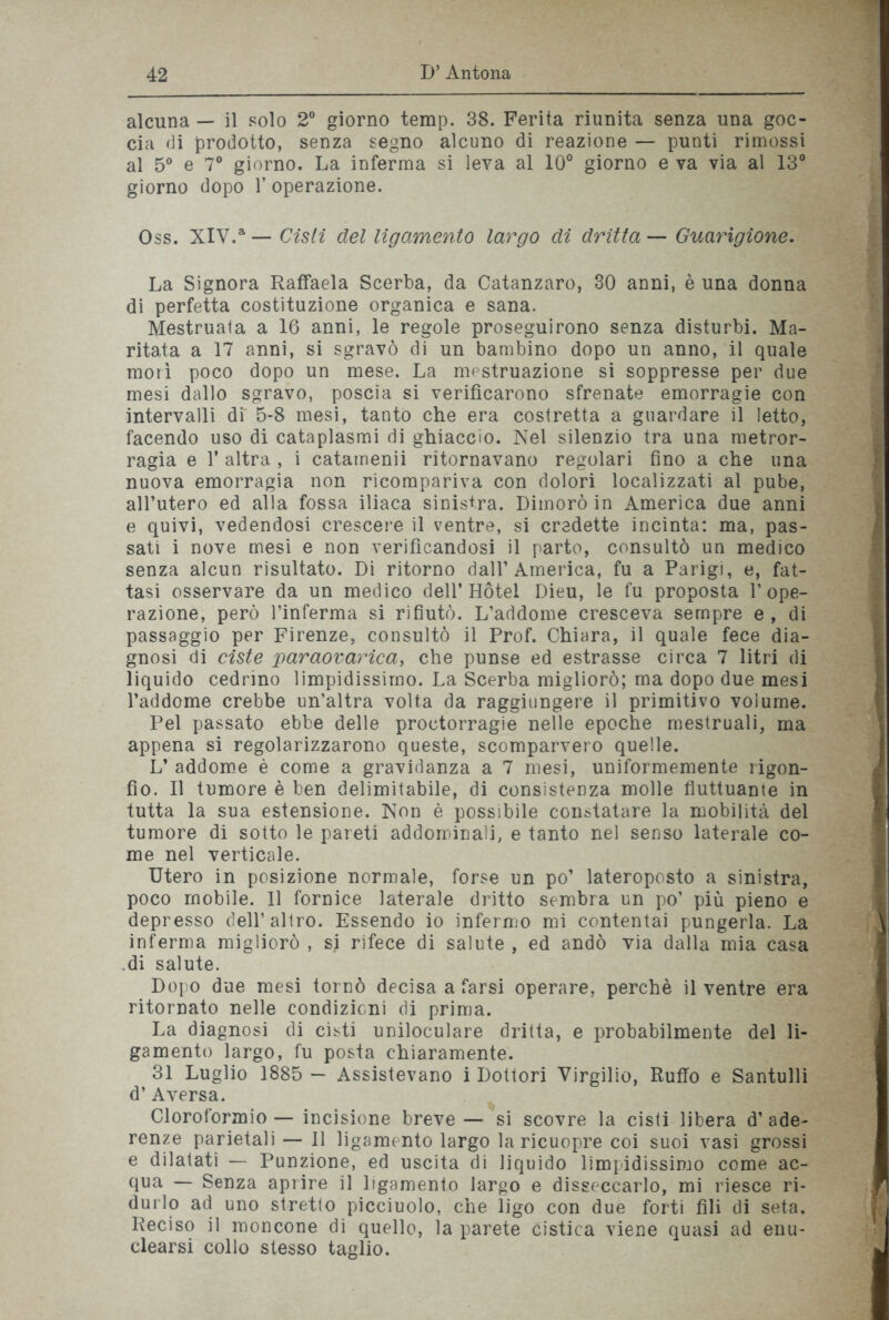 alcuna — il solo 2° giorno terap. 38. Ferita riunita senza una goc- cia di prodotto, senza segno alcuno di reazione — punti rimossi al 5° e 7° giorno. La inferma si leva al 10° giorno e va via al 13° giorno dopo 1’ operazione. Oss. XIV.a — Cisti del lìgamento largo di dritta — Guarigione. La Signora Raffaela Scerba, da Catanzaro, 30 anni, è una donna di perfetta costituzione organica e sana. Mestruata a 16 anni, le regole proseguirono senza disturbi. Ma- ritata a 17 anni, si sgravò di un bambino dopo un anno, il quale morì poco dopo un mese. La mestruazione si soppresse per due mesi dallo sgravo, poscia si verificarono sfrenate emorragie con intervalli di' 5-8 mesi, tanto che era costretta a guardare il letto, facendo uso di cataplasmi di ghiaccio. Nel silenzio tra una metror- ragia e 1’ altra , i catamenii ritornavano regolari fino a che una nuova emorragia non ricompariva con dolori localizzati al pube, all’utero ed alla fossa iliaca sinistra. Dimorò in America due anni e quivi, vedendosi crescere il ventre, si credette incinta: ma, pas- sati i nove mesi e non verificandosi il parto, consultò un medico senza alcun risultato. Di ritorno dall’America, fu a Parigi, e, fat- tasi osservare da un medico dell’Hotel Dieu, le fu proposta l’ope- razione, però l’inferma si rifiutò. L’addome cresceva sempre e, di passaggio per Firenze, consultò il Prof. Chiara, il quale fece dia- gnosi di ciste paraovarica, che punse ed estrasse circa 7 litri di liquido cedrino limpidissimo. La Scerba migliorò; ma dopo due mesi l’addome crebbe un’altra volta da raggiungere il primitivo volume. Pel passato ebbe delle proctorragie nelle epoche mestruali, ma appena si regolarizzarono queste, scomparvero quelle. L* addome è come a gravidanza a 7 mesi, uniformemente rigon- fio. Il tumore è ben delimitabile, di consistenza molle fluttuante in tutta la sua estensione. Non è possibile constatare la mobilità del tumore di sotto le pareti addominali, e tanto nel senso laterale co- me nel verticale. Utero in posizione normale, forse un po’ lateroposto a sinistra, poco mobile. Il fornice laterale dritto sembra un po’ più pieno e depresso dell’altro. Essendo io infermo mi contentai pungerla. La inferma migliorò , si rifece di salute , ed andò via dalla mia casa di salute. Dopo due mesi tornò decisa a farsi operare, perchè il ventre era ritornato nelle condizioni di prima. La diagnosi di cisti uniloculare dritta, e probabilmente del li- gamento largo, fu posta chiaramente. 31 Luglio 1885 — Assistevano i Dottori Virgilio, Ruffo e Santulli d’ Aversa. Cloroformio — incisione breve — si scovre la cisti libera d’ ade- renze parietali — Il ligamento largo la ricuopre coi suoi vasi grossi e dilatati — Punzione, ed uscita di liquido limpidissimo come ac- qua — Senza aprire il ligamento largo e disseccarlo, mi riesce ri- durlo ad uno stretto picciuolo, che ligo con due forti fili di seta. Reciso il moncone di quello, la parete cistica viene quasi ad enu- clearsi collo stesso taglio.