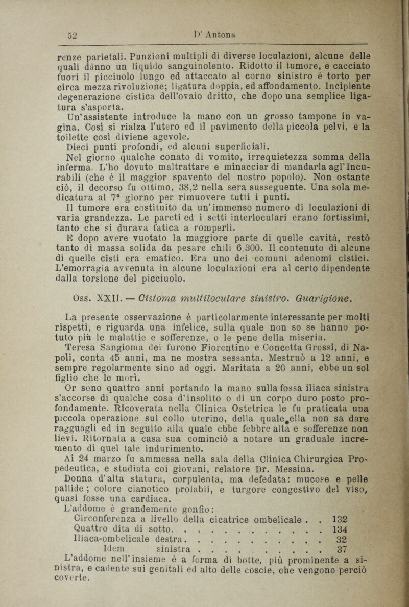 renze parietali. Funzioni multipli di diverse loculazionì, alcune delle quali danno un liquido sanguinolento. Ridotto il tumore, e cacciato fuori il picciuolo lungo ed attaccato al corno sinistro è torto per circa mezza rivoluzione; ligatura doppia, ed affondamento. Incipiente degenerazione cistica dell’ovaio dritto, che dopo una semplice liga- tura s’asporta. Un’assistente introduce la mano con un grosso tampone in va- gina. Così si rialza l’utero ed il pavimento della piccola pelvi, e la toilette così diviene agevole. Dieci punti profondi, ed alcuni superficiali. Nel giorno qualche conato di vomito, irrequietezza somma della inferma. L’ho dovuto maltrattare e minacciar di mandarla agl’incu- rabili (che è il maggior spavento del nostro popolo). Non ostante ciò, il decorso fu ottimo, 38,2 nella sera susseguente. Una sola me- dicatura al 7° giorno per rimuovere tutti i punti. Il tumore era costituito da un’immenso numero di loculazioni di varia grandezza. Le pareti ed i setti interloculari erano fortissimi, tanto che si durava fatica a romperli. E dopo avere vuotato la maggiore parte di quelle cavità, restò tanto di massa solida da pesare chili 6,300. Il contenuto di alcune di quelle cisti era ematico. Era uno dei comuni adenomi cistici. L’emorragia avvenuta in alcune loculazioni era al certo dipendente dalla torsione del picciuolo. Oss. XXII. — Cistoma multiloculare sinistro. Guarigione. La presente osservazione è particolarmente interessante per molti rispetti, e riguarda una infelice, sulla quale non so se hanno po- tuto più le malattie e sofferenze, o le pene della miseria. Teresa Sangioma dei furono Fiorentino e Concetta Grossi, di Na- poli, conta 45 anni, ma ne mostra sessanta. Mestruò a 12 anni, e sempre regolarmente sino ad oggi. Maritata a 20 anni, ebbe un sol figlio che le morì. Or sono quattro anni portando la mano sulla fossa iliaca sinistra s’accorse di qualche cosa d’insolito o di un corpo duro posto pro- fondamente. Ricoverata nella Clinica Ostetrica le fu praticata una piccola operazione sul collo uterino, della quale#ella non sa dare ragguagli ed in seguito alla quale ebbe febbre alta e sofferenze non lievi. Ritornata a casa sua cominciò a notare un graduale incre- mento di quel tale indurimento. Ai 24 marzo fu ammessa nella sala della Clinica Chirurgica Pro- pedeutica, e studiata coi giovani, relatore Dr. Messina. Donna d’alta statura, corpulenta, ma defedata: mucose e pelle pallide ; colore cianotico prolabii, e turgore congestivo del viso, quasi fosse una cardiaca. L’addome è grandemente gonfio: Circonferenza a livello della cicatrice ombelicale . . 132 Quattro dita di sotto 134 Uiaca-ombelicale destra 32 Idem sinistra 37 L’addome nell'insieme è a forma di botte, più prominente a si- nistra, e cadente sui genitali ed alto delle coscie, che vengono perciò coverte.