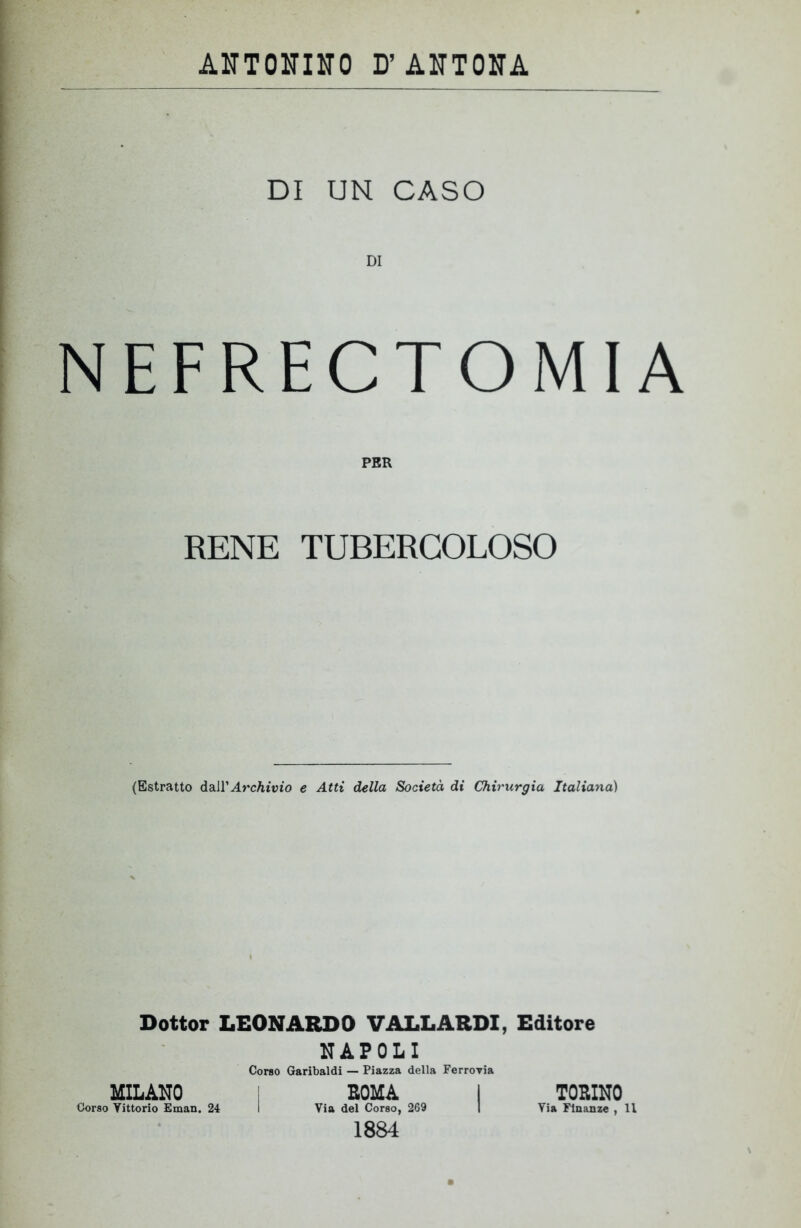 DI UN CASO DI NEFRECTOMIA PER RENE TUBERCOLOSO (Estratto àzìì' Archivio e Atti della Società di Chirurgia Italiana) Dottor LEONARDO V ALL ARDI, Editore NAPOLI Corso Garibaldi — Piazza della Ferrovia MILANO SOMA I TOSINO Corso Yittorio Eman. 24 I Via del Corso, 269 | Via Finanze , Il 1884