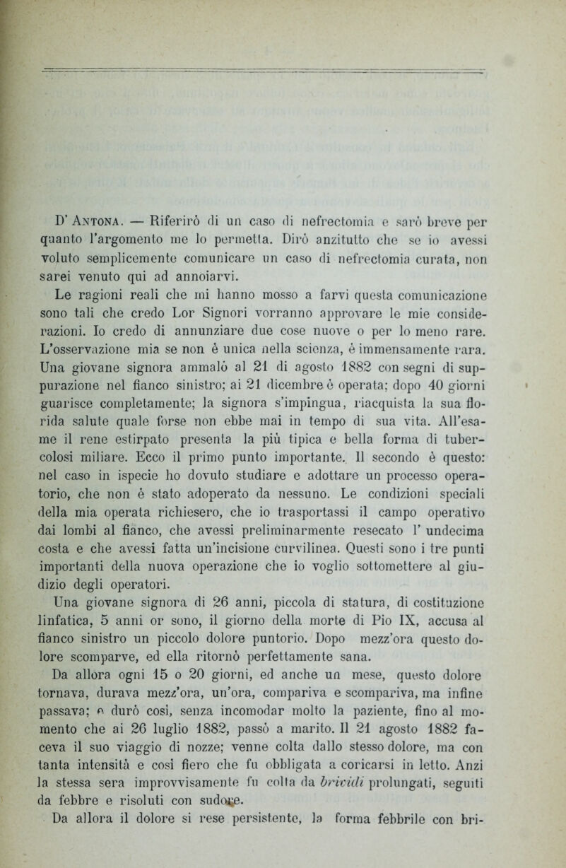 D’ Antona. — Riferirò di un caso di nefrectomia e sarò breve per quanto l’argomento me lo permetta. Dirò anzitutto che se io avessi voluto semplicemente comunicare un caso di nefrectomia curata, non sarei venuto qui ad annoiarvi. Le ragioni reali che mi hanno mosso a farvi questa comunicazione sono tali che credo Lor Signori vorranno approvare le mie conside- razioni. Io credo di annunziare due cose nuove o per lo meno rare. L’osservazione mia se non è unica nella scienza, è immensamente rara. Una giovane signora ammalò al 21 di agosto 1882 con segni di sup- purazione nel fianco sinistro; ai 21 dicembre ó operata; dopo 40 giorni guarisce completamente; la signora s’impingua, riacquista la sua flo- rida salute quale forse non ebbe mai in tempo di sua vita. All’esa- me il rene estirpato presenta la più tipica e bella forma di tuber- colosi miliare. Ecco il primo punto importante. 11 secondo è questo: nel caso in ispecie ho dovuto studiare e adottare un processo opera- torio, che non é stato adoperato da nessuno. Le condizioni speciali della mia operata richiesero, che io trasportassi il campo operativo dai lombi al fianco, che avessi preliminarmente resecato 1’ undecima costa e che avessi fatta un’incisione curvilinea. Questi sono i tre punti importanti della nuova operazione che io voglio sottomettere al giu- dizio degli operatori. Una giovane signora di 26 anni, piccola di statura, di costituzione linfatica. 5 anni or sono, il giorno della morte di Pio IX, accusa al fianco sinistro un piccolo dolore puntorio. Dopo mezz’ora questo do- lore scomparve, ed ella ritornò perfettamente sana. Da allora ogni 15 o 20 giorni, ed anche un mese, questo dolore tornava, durava mezz’ora, un’ora, compariva e scompariva, ma infine passava; e durò così, senza incomodar molto la paziente, fino al mo- mento che ai 26 luglio 1882, passò a marito. Il 21 agosto 1882 fa- ceva il suo viaggio di nozze; venne colta dallo stesso dolore, ma con tanta intensità e così fiero che fu obbligata a coricarsi in letto. Anzi la stessa sera improvvisamente fu colla da brividi prolungati, seguiti da febbre e risoluti con sudo*je. Da allora il dolore si rese persistente, la forma febbrile con bri-