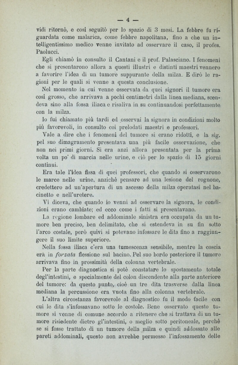 vidi ritornò, e così seguitò per lo spazio di 3 mesi. La febbre fu ri- guardata come malarica, come febbre napolitana, fino a che un in- telligentissimo medico venne invitato ad osservare il caso, il profes. Paolucci. Egli chiamò in consulto il Gantani e il prof. Palasciano. I fenomeni che si presentarono allora a questi illustri e distinti maestri vennero a favorire l’idea di un tumore suppurante della milza. E dirò le ra- gioni per le quali si venne a questa conclusione. Nel momento in cui venne osservata da quei signori il tumore era cosi grosso, che arrivava a pochi centimetri dalla linea mediana, scen- deva sino alla fossa iliaca e risaliva in su continuandosi perfettamente con la milza. Io fui chiamato più tardi ed osservai la signora in condizioni molto più favorevoli, in consulto coi prelodati maestri e professori. Yale a dire che i fenomeni del tumore si erano ridotti, e la sigr. pel suo dimagramento presentava una più facile osservazione, che non nei primi giorni. Si era anzi allora presentata per la prima volta un po’ di marcia nelle urine, e ciò per lo spazio di 15 giorni continui. Era tale l’idea fìssa di quei professori, che quando si osservarono le marce nelle urine, anziché pensare ad una lesione del rognone, credettero ad un’apertura di un ascesso della milza operatasi nel ba- cinetto e nell’uretere. Yi diceva, che quando io venni ad osservare la signora, le condi- zioni erano cambiate; ed ecco come i fatti si presentavano. La regione lombare ed addominale sinistra era occupata da un tu- more ben preciso, ben delimitato, che si estendeva in su fin sotto l’arco costale, però quivi si potevano infossare le dita fino a raggiun- gere il suo limite superiore. Nella fossa iliaca c’era una tumescenza sensibile, mentre la coscia era in forzata flessione sul bacino. Pel suo bordo posteriore il tumore arrivava fino in prossimità della colonna vertebrale. Per la parte diagnostica si potè constatare lo spostamento totale degl’intestini, e specialmente del colon discendente alla parte anteriore del tumore: da questo punto, cioè un tre dita trasverse dalla linea mediana la percussione era vuota fino alla colonna vertebrale. L'altra circostanza favorevole al diagnostico fu il modo facile con cui le dita s’infossavano sotto le costole. Bene osservato questo tu- more si venne di comune accordo a ritenere che si trattava di un tu- more risiedente dietro gl’intestini, o meglio sotto peritoneale, perchè se si fosse trattato di un tumore della milza e quindi addossato alle pareti addominali, questo non avrebbe permesso l’infossamento delle