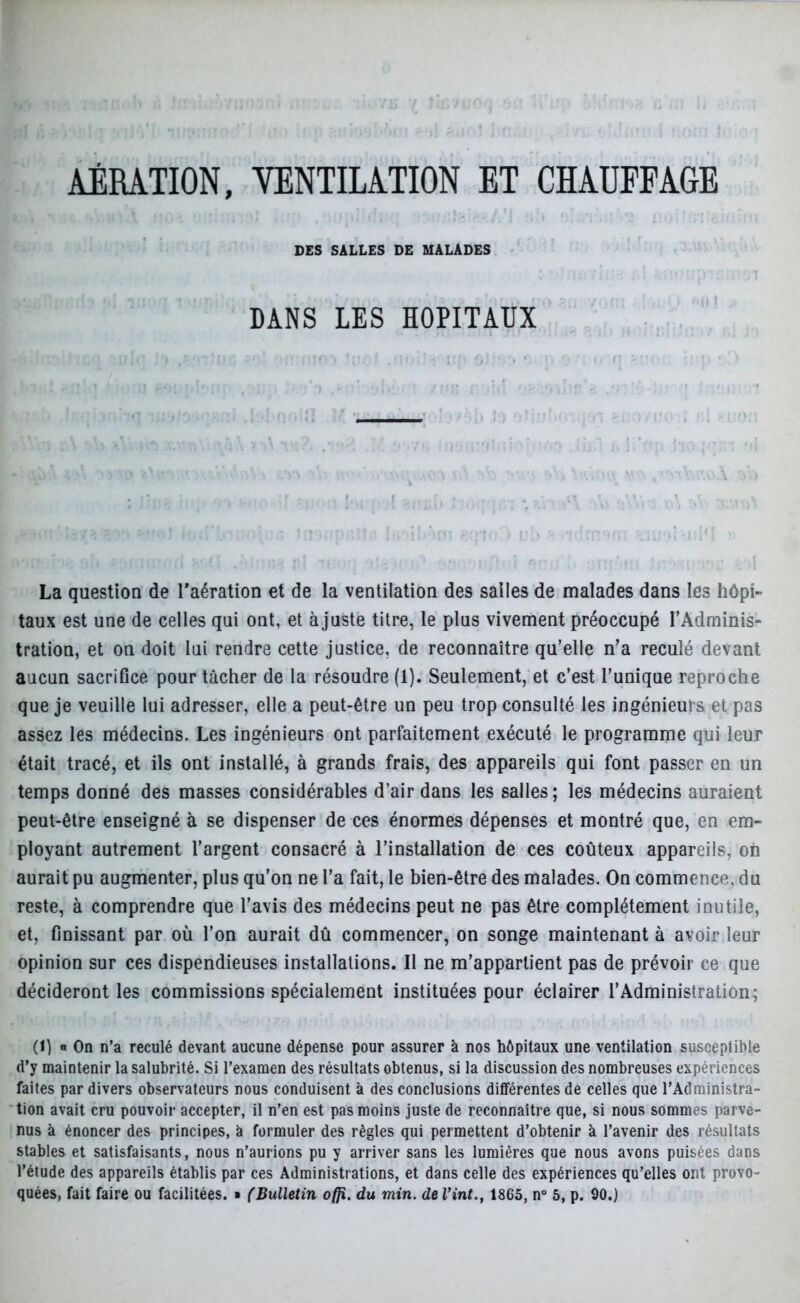 DES SALLES DE MALADES DANS LES HOPITAUX La question de l'aération et de la ventilation des salles de malades dans les hôpi- taux est une de celles qui ont, et ajuste titre, le plus vivement préoccupé l’Adminis- tration, et on doit lui rendre cette justice, de reconnaître qu’elle n’a reculé devant aucun sacrifice pour tâcher de la résoudre (1). Seulement, et c’est l’unique reproche que je veuille lui adresser, elle a peut-être un peu trop consulté les ingénieurs et pas assez les médecins. Les ingénieurs ont parfaitement exécuté le programme qui leur était tracé, et ils ont installé, à grands frais, des appareils qui font passer en un temps donné des masses considérables d’air dans les salles; les médecins auraient peut-être enseigné à se dispenser de ces énormes dépenses et montré que, en em- ployant autrement l’argent consacré à l’installation de ces coûteux appareils, on aurait pu augmenter, plus qu’on ne l’a fait, le bien-être des malades. On commence, du reste, à comprendre que l’avis des médecins peut ne pas être complètement inutile, et, finissant par où l’on aurait dû commencer, on songe maintenant à avoir leur opinion sur ces dispendieuses installations. Il ne m’appartient pas de prévoir ce que décideront les commissions spécialement instituées pour éclairer l’Administration; (I) o On n’a reculé devant aucune dépense pour assurer à nos hôpitaux une ventilation susceptible d’y maintenir la salubrité. Si l’examen des résultats obtenus, si la discussion des nombreuses expériences faites par divers observateurs nous conduisent à des conclusions différentes de celles que l’Administra- tion avait cru pouvoir accepter, il n’en est pas moins juste de reconnaître que, si nous sommes parve- nus à énoncer des principes, à formuler des règles qui permettent d’obtenir à l’avenir des résultats stables et satisfaisants, nous n’aurions pu y arriver sans les lumières que nous avons puisées dans l’étude des appareils établis par ces Administrations, et dans celle des expériences qu’elles ont provo-