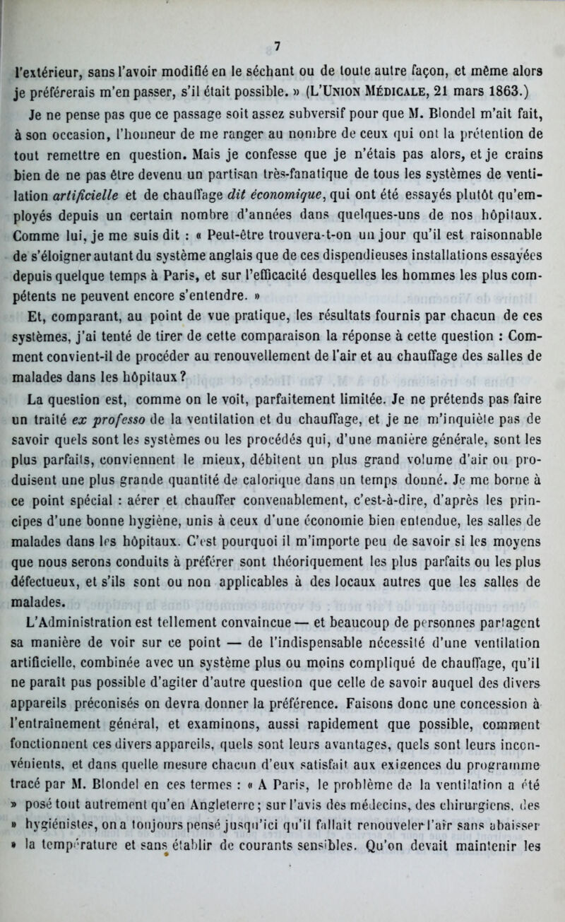 l’extérieur, sans l’avoir modifié en le séchant ou de loute autre façon, et même alors je préférerais m’en passer, s’il était possible. » (L’Union Médicale, 21 mars 1863.) Je ne pense pas que ce passage soit assez subversif pour que M. Blondel m’ait fait, à son occasion, l’honneur de me ranger au nombre de ceux qui ont la prétention de tout remettre en question. Mais je confesse que je n’étais pas alors, et je crains bien de ne pas être devenu un partisan très-fanatique de tous les systèmes de venti- lation artificielle et de chaulîage dit économique, qui ont été essayés plutôt qu’em- ployés depuis un certain nombre d’années dans quelques-uns de nos hôpitaux. Comme lui, je me suis dit : « Peut-être trouvera-t-on un jour qu’il est raisonnable de s’éloigner autant du système anglais que de ces dispendieuses installations essayées depuis quelque temps à Paris, et sur Pefficacité desquelles les hommes les plus com- pétents ne peuvent encore s’entendre. » Et, comparant, au point de vue pratique, les résultats fournis par chacun de ces systèmes, j’ai tenté de tirer de cette comparaison la réponse à cette question : Com- ment convient-il de procéder au renouvellement de l’air et au chauffage des salles de malades dans les hôpitaux? La question est, comme on le voit, parfaitement limitée. Je ne prétends pas faire un traité ex professo de la ventilation et du chauffage, et je ne m’inquiète pas de savoir quels sont les systèmes ou les procédés qui, d’une manière générale, sont les plus parfaits, conviennent le mieux, débitent un plus grand volume d’air ou pro- duisent une plus grande quantité de calorique dans un temps donné. Je me borne à ce point spécial : aérer et chauffer convenablement, c’est-à-dire, d’après les prin- cipes d’une bonne hygiène, unis à ceux d’une économie bien entendue, les salles de malades dans 1rs hôpitaux. C’est pourquoi il m’importe peu de savoir si les moyens que nous serons conduits à préférer sont théoriquement les plus parfaits ou les plus défectueux, et s’ils sont ou non applicables à des locaux autres que les salles de malades. L’Administration est tellement convaincue— et beaucoup de personnes partagent sa manière de voir sur ce point — de l’indispensable nécessité d’une ventilation artificielle, combinée avec un système plus ou moins compliqué de chauffage, qu’il ne paraît pas possible d’agiter d’autre question que celle de savoir auquel des divers appareils préconisés on devra donner la préférence. Faisons donc une concession à l’entraînement général, et examinons, aussi rapidement que possible, comment fonctionnent ces divers appareils, quels sont leurs avantages, quels sont leurs incon- vénients, et dans quelle mesure chacun d’eux satisfait aux exigences du programme tracé par M. Blondel en ces termes : « A Paris, le problème de la ventilation a été » posé tout autrement qu’en Angleterre ; sur l’avis des médecins, des chirurgiens, des » hygiénistes, on a toujours pensé jusqu’ici qu’il fallait renouveler l’air sans abaisser » la température et sans établir de courants sensibles. Qu’on devait maintenir les