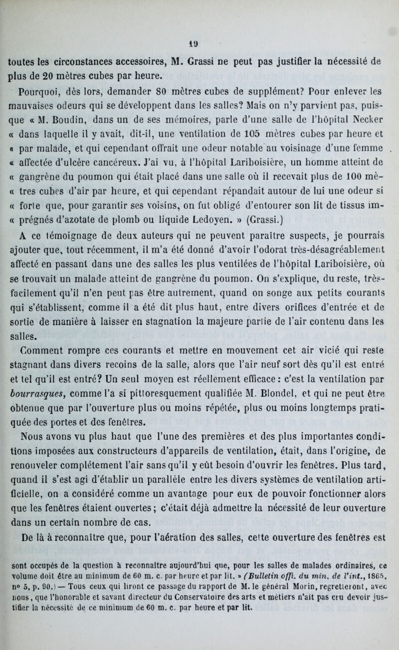 iU toutes les circonstances accessoires, M. Grassi ne peut pas justifier la nécessité de plus de 20 mètres cubes par heure. Pourquoi, dès lors, demander 80 mètres cubes de supplément? Pour enlever les mauvaises odeurs qui se développent dans les salles? Mais on n’y parvient pas, puis- que <c M. Boudin, dans un de ses mémoires, parle d’une salle de l’hôpital Necker « dans laquelle il y avait, dit-il, une ventilation de 105 mètres cubes par heure et « par malade, et qui cependant offrait une odeur notable au voisinage d’une femme « affectée d’ulcère cancéreux. J’ai vu, à l’hôpital Lariboisière, un homme atteint de « gangrène du poumon qui était placé dans une salle où il recevait plus de 100 mè- « très cubes d’air par heure, et qui cependant répandait autour de lui une odeur si a forte que, pour garantir ses voisins, on fut obligé d’entourer son lit de tissus im- « prégnés d’azotate de plomb ou liquide Ledoyen. » (Grassi.) A ce témoignage de deux auteurs qui ne peuvent paraître suspects, je pourrais ajouter que, tout récemment, il m’a été donné d’avoir l’odorat très-désagréablement affecté en passant dans une des salles les plus ventilées de l’hôpital Lariboisière, où se trouvait un malade atteint de gangrène du poumon. On s’explique, du reste, très- facilement qu’il n’en peut pas être autrement, quand on songe aux petits courants qui s’établissent, comme il a été dit plus haut, entre divers orifices d’entrée et de sortie de manière à laisser en stagnation la majeure partie de l’air contenu dans les salles. Gomment rompre ces courants et mettre en mouvement cet air vicié qui reste stagnant dans divers recoins de la salle, alors que l’air neuf sort dès qu’il est entré et tel qu’il est entré? Un seul moyen est réellement efficace : c’est la ventilation par bourrasques, comme l’a si pittoresquement qualifiée M. Blondel, et qui ne peut être obtenue que par l’ouverture plus ou moins répétée, plus ou moins longtemps prati- quée des portes et des fenêtres. Nous avons vu plus haut que l’une des premières et des plus importantes condi- tions imposées aux constructeurs d’appareils de ventilation, était, dans l’origine, de renouveler complètement l’air sans qu’il y eût besoin d’ouvrir les fenêtres. Plus lard, quand il s’est agi d’établir un parallèle entre les divers systèmes de ventilation arti- ficielle, on a considéré comme un avantage pour eux de pouvoir fonctionner alors que les fenêtres étaient ouvertes; c’était déjà admettre la nécessité de leur ouverture dans un certain nombre de cas. De là à reconnaître que, pour l’aération des salles, cette ouverture des fenêtres est sont occupés de la question à reconnaître aujourd’hui que, pour les salles de malades ordinaires, ce volume doit être au minimum de 60 m. c. par heure et par lit. » (Bulletin offi. du min. de Vint., 1865, n° 5, p. 90.) — Tous ceux qui liront ce passage du rapport de M. le général Morin, regretteront, avec nous, que l’honorable et savant directeur du Conservatoire des arts et métiers n’ait pas cru devoir jus- tifier la nécessité de ce minimum de 60 m. c. par heure et par lit.