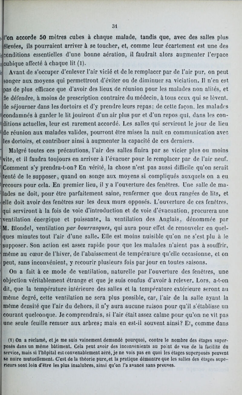 5« l’on accorde 50 mètres cubes à chaque malade, tandis que, avec des salles plu* élevées, ils pourraient arriver à se toucher, et, comme leur écartement est une des ie conditions essentielles d’une bonne aération, il faudrait alors augmenter l’espace is cubique affecté à chaque lit (1). le Avant de s’occuper d’enlever l’air vicié et de le remplacer par de l’air pur, on peut songer aux moyens qui permettront d’éviter ou de diminuer sa viciation. Il n’en est pas de plus efficace que d’avoir des lieux de réunion pour les malades non aliiés, et île défendre, à moins de prescription contraire du médecin, à tous ceux qui se lèvent, de séjourner dans les dortoirs et d’y prendre leurs repas; de cette façon, les malades s condamnés à garder le lit jouiront d’un air plus pur et d’un repos qui, dans les con- ditions actuelles, leur est rarement accordé. Les salles qui serviront le jour de lieu 11 de réunion aux malades valides, pourront être mises la nuit en communication avec Iles dortoirs, et contribuer ainsi à augmenter la capacité de ces derniers. ' Malgré toutes ces précautions, l’air des salles finira par se vicier plus ou moins e vite, et il faudra toujours en arriver à l’évacuer pour le remplacer par de l’air neuf. r'Comment s’y prendra-t-on? En vérité, la chose n’est pas aussi difficile qu’on serait 1 tenté de le supposer, quand on songe aux moyens si compliqués auxquels on a eu 8 recours pour cela. En premier lieu, il y a l’ouverture des fenêtres. Une salle de ma- 1 lades ne doit, pour être parfaitement saine, renfermer que deux rangées de lits, et i elle doit avoir des fenêtres sur les deux murs opposés. L’ouverture de ces fenêtres, qui serviront à la fois de voie d’introduction et de voie d’évacuation, procurera une ■ventilation énergique et puissante, la ventilation des Anglais, dénommée par ! M. Blondel, ventilation par bourrasques, qui aura pour effet de renouveler en quel- ques minutes tout l’air d’une salle. Elle est moins nuisible qu’on ne s’est plu à le isupposer. Son action est assez rapide pour que les malades n’aient pas à souffrir, même au cœur de l’hiver, de l’abaissement de température qu’elle occasionne, et on peut, sans inconvénient, y recourir plusieurs fois par jour en toutes saisons. On a fait à ce mode de ventilation, naturelle par l’ouverture des fenêtres, une objection véritablement étrange et que je suis confus d’avoir à relever. Lors, a-t-on dit, que la température intérieure des salles et la température extérieure seront au même degré, cette ventilation ne sera plus possible, car, l’air de la salle ayant la même densité que l’air du dehors, il n’y aura aucune raison pour qu’il s’établisse un | courant quelconque. Je comprendrais, si l’air était assez calme pour qu’on ne vît pas june seule feuille remuer aux arbres; mais en est-il souvent ainsi? Et, comme dans (t) On a réclamé, et je me suis vainement demandé pourquoi, contre le nombre des étages super- posés dans un même bâtiment. Cela peut avoir des inconvénients au point de vue de la facilité du service, mais si l’hôpital est convenablement aéré, je ne vois pas en quoi les étages superposés peuvent se nuire mutuellement. C’est delà théorie pure,et la pratique démontre que les salles des étages supe- ; rieurs sont loin d’être les plus insalubres, ainsi qu’on l’a avancé sans preuves.