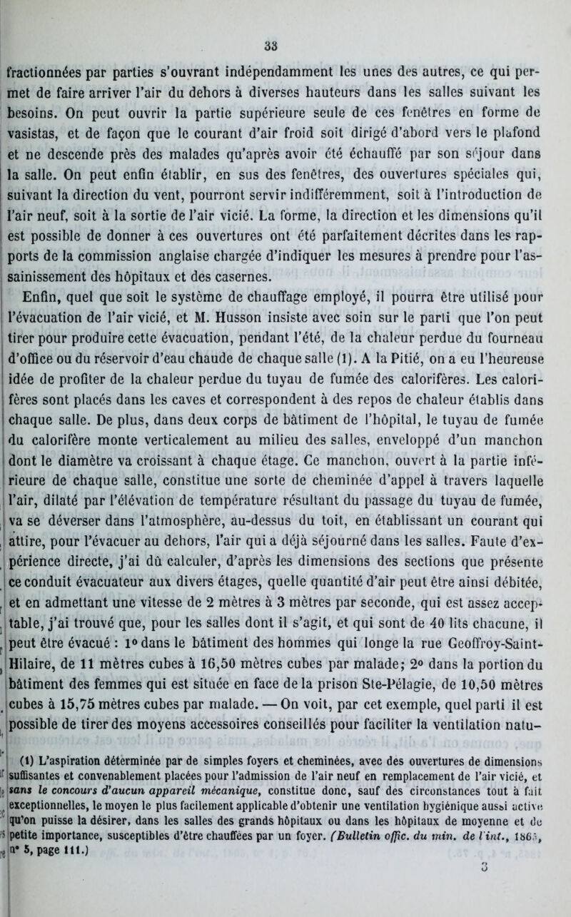 38 fractionnées par parties s’ouvrant indépendamment les unes des autres, ce qui per- met de faire arriver l’air du dehors à diverses hauteurs dans les salles suivant les besoins. On peut ouvrir la partie supérieure seule de ces fenêtres en forme de vasistas, et de façon que le courant d’air froid soit dirigé d’abord vers le plafond et ne descende près des malades qu’après avoir été échauffé par son séjour dans i la salle. On peut enfin établir, en sus des fenêtres, des ouvertures spéciales qui, I suivant la direction du vent, pourront servir indifféremment, soit à l’introduction de l’air neuf, soit à la sortie de l’air vicié. La forme, la direction et les dimensions qu’il j est possible de donner à ces ouvertures ont été parfaitement décrites dans les rap- ports de la commission anglaise chargée d’indiquer les mesures à prendre pour l’as- sainissement des hôpitaux et des casernes. Enfin, quel que soit le système de chauffage employé, il pourra être utilisé pour l’évacuation de l’air vicié, et M. Husson insiste avec soin sur le parti que l'on peut tirer pour produire cette évacuation, pendant l’été, de la chaleur perdue du fourneau d’office ou du réservoir d’eau chaude de chaque salle (1). A la Pitié, on a eu l’heureuse idée de profiter de la chaleur perdue du tuyau de fumée des calorifères. Les calori- : fères sont placés dans les caves et correspondent à des repos de chaleur établis dans I chaque salle. De plus, dans deux corps de bâtiment de l’hôpital, le tuyau de fumée du calorifère monte verticalement au milieu des salles, enveloppé d’un manchon dont le diamètre va croissant à chaque étage. Ce manchon, ouvert à la partie infé- rieure de chaque salle, constitue une sorte de cheminée d’appel à travers laquelle l’air, dilaté par l’élévation de température résultant du passage du tuyau de fumée, va se déverser dans l’atmosphère, au-dessus du toit, en établissant un courant qui ,| attire, pour l’évacuer au dehors, l’air qui a déjà séjourné dans les salles. Faute d’ex- périence directe, j’ai dû calculer, d’après les dimensions des sections que présente ce conduit évacuateur aux divers étages, quelle quantité d’air peut être ainsi débitée, , et en admettant une vitesse de 2 mètres à 3 mètres par seconde, qui est assez accep- j table, j’ai trouvé que, pour les salles dont il s’agit, et qui sont de 40 lits chacune, il r peut être évacué : l°dans le bâtiment des hommes qui longe la rue Geofifroy-Saint- } Hilaire, de 11 mètres cubes à 16,50 mètres cubes par malade; 2° dans la portion du bâtiment des femmes qui est située en face delà prison Ste-Pélagie, de 10,50 mètres cubes à 15,75 mètres cubes par malade. — On voit, par cet exemple, quel parti il est possible de tirer des moyens accessoires conseillés pour faciliter la ventilation natu- >i I (1) L’aspiration déterminée par de simples foyers et cheminées, avec des ouvertures de dimensions suffisantes et convenablement placées pour l’admission de l’air neuf en remplacement de Pair vicié, et le «ans le concours d'aucun appareil mécanique, constitue donc, sauf des circonstances tout à fait t exceptionnelles, le moyen le plus facilement applicable d’obtenir une ventilation hygiénique aussi active qu’on puisse la désirer, dans les salles des grands hôpitaux ou dans les hôpitaux de moyenne et de s petite importance, susceptibles d’être chauffées par un foyer. ('Bulletin offre, du min. de Vint., 186,i, •e n° 1 * * * 5> Page