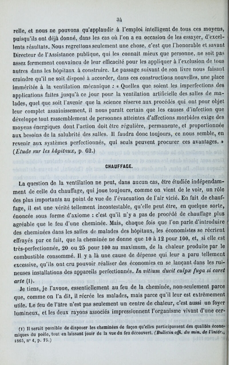 relie, et nous ne pouvons qu’applaudir à l’emploi intelligent de tous ces moyens, puisqu’ils ont déjà donné, dans les cas où l’on a eu occasion de les essayer, d’excel- lents résultats. Nous regrettons seulement une chose, c’est que l’honorable et savant Directeur de l’Assistance publique, qui les connaît mieux que personne, ne soit pas assez fermement convaincu de leur efficacité pour les appliquer à l’exclusion de tous autres dans les hôpitaux à construire. Le passage suivant de son livre nous faisant craindre qu’il ne soit disposé à accorder, dans ces constructions nouvelles, une place imméritée à la ventilation mécanique : « Quelles que soient les imperfections des applications faites jusqu’à ce jour pour la ventilation artificielle des salles de ma- lades, quel que soit l’avenir que la science réserve aux procédés qui ont pour objet leur complet assainissement, il nous paraît certain que les causes d’infection que développe tout rassemblement de personnes atteintes d’affections morbides exige des moyens énergiques dont l’action doit être régulière, permanente, et proportionnée aux besoins de la salubrité des salles. Il faudra donc toujours, ce nous semble, en revenir aux systèmes perfectionnés, qui seuls peuvent procurer ces avantages. » (Étude sur les hôpitaux, p. 62.) CHAUFFAGE. La question de la ventilation ne peut, dans aucun cas, être étudiée indépendam- ment de celle du chauffage, qui joue toujours, comme on vient de le voir, un rôle des plus importants au point de vue de l’évacuation de l’air vicié. En fait de chauf- fage, il est une vérité tellement incontestable, qu’elle peut être, en quelque sorte, énoncée sous forme d’axiome : c’est qu’il n’y a pas de procédé de chauffage plus agréable que le feu d’une cheminée. Mais, chaque fois que l’on parle d’introduire des cheminées dans les salles de malades des hôpitaux, les économistes se récrient effrayés par ce fait, que la cheminée ne donne que 10 à 12 pour 100, et, si elle est très-perfectionnée, 20 ou 25 pour 100 au maximum, de la chaleur produite par le combustible consommé. Il y a là une cause de dépense qui leur a paru tellement excessive, qu’ils ont cru pouvoir réaliser des économies en se lançant dans les rui- neuses installations des appareils perfectionnés. In vitium ducit culpæ fuga si caret arte (1). Je tiens, je l’avoue, essentiellement au feu de la cheminée, non-seulement parce que, comme on l’a dit, il récrée les malades, mais parce qu’il leur est extrêmement utile. Le feu de l’âtre n’est pas seulement un centre de chaleur, c’est aussi un foyer lumineux, et les deux rayons associés impressionnent l’organisme vivant d’une cer- (1) Il serait possible de disposer les cheminées de façon qu’elles participassent des qualités écono- miques du poêle, tout en laissant jouir de la vue du feu découvert. (Bulletin offi. du min. de l’intér.,