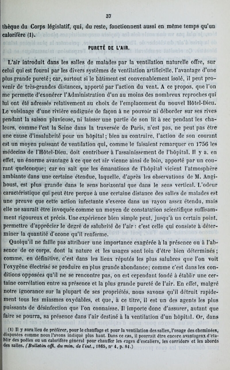 thèque du Corps législatif, qui, du reste, fonctionnent aussi en môme temps qu'un calorifère (1). PURETÉ DE L’AIR. L'air introduit dans les salles de malades par la ventilation naturelle offre, sur celui qui est fourni par les divers systèmes de ventilation artificielle, l’avantage d’une plus grande pureté; car, surtout si le bâtiment est convenablement isolé, il peut pro- venir de très-grandes distances, apporté par l’action du vent. A ce propos, que l’on me permette d'exonérer l’Administration d’un au moins des nombreux reproches qui lui ont été adressés relativement au choix de l’emplacement du nouvel Hôtel-Dieu. Le voisinage d’une rivière endiguée de façon à ne pouvoir ni déborder sur ses rives pendant la saison pluvieuse, ni laisser une partie de son lit à sec pendant les cha- i leurs, comme l’est la Seine dans la traversée de Paris, n’est pas, ne peut pas être une cause d’insalubrité pour un hôpital ; bien au contraire, l’action de son courant est un moyen puissant de ventilation qui, comme le faisaient remarquer en 1756 les médecins de l’Hôtel-Dieu, doit contribuer à l’assainissement de l’hôpital. Il y a, en effet, un énorme avantage à ce que cet air vienne ainsi de loin, apporté par un cou- rant quelconque; caron sait que les émanations de l’hôpital vicient l’atmosphère ambiante dans une certaine étendue, laquelle, d’après les observations de M. Angi- boust, est plus grande dans le sens horizontal que dans le sens vertical. L’odeur caractéristique qui peut être perçue à une certaine distance des salles de malades est une preuve que cette action infectante s’exerce dans un rayon assez étendu, mais elle ne saurait être invoquée comme un moyen de constatation scientifique suffisam- ment rigoureux et précis. Une expérience bien simple peut, jusqu’à un certain point, permettre d’apprécier le degré de salubrité de l’air : c’est celle qui consiste à déter- miner la quantité d’ozone qu’il renferme. Quoiqu’il ne faille pas attribuer une importance exagérée à la présence ou à l’ab- sence de ce corps, dont la nature et les usages sont loin d’être bien déterminés; comme, en définitive, c’est dans les lieux réputés les plus salubres que l’on voit l’oxygène électrisé se produire en plus grande abondance; comme c’est dans les con- ditions opposées qu’il ne se rencontre pas, on est cependant fondé à établir une cer- taine corrélation entre sa présence et la plus grande pureté de l’air. En effet, malgré notre ignorance sur la plupart de ses propriétés, nous savons qu’il détruit rapide- ment tous les miasmes oxydables, et que, à ce titre, il est un des agents les plus puissants de désinfection que l’on connaisse. Il importe donc d’assurer, autant que faire se pourra, sa présence dans l’air destiné à la ventilation d’un hôpital. Or, dans (t) Il y aura lieu de préférer, pour le chauffage et pour la ventilation des salles,l’usage des cheminées, disposées comme nous l’avons indiqué plus haut. Dans ce cas, il pourrait, être encore avantageux d’éta- blir des poêles ou un calorifère général pour chauffer les cages d’escaliers, les corridors et les abords des salles. (Bulletin ofp. du min. de Vint., 1865, n° 4, p. 84.)