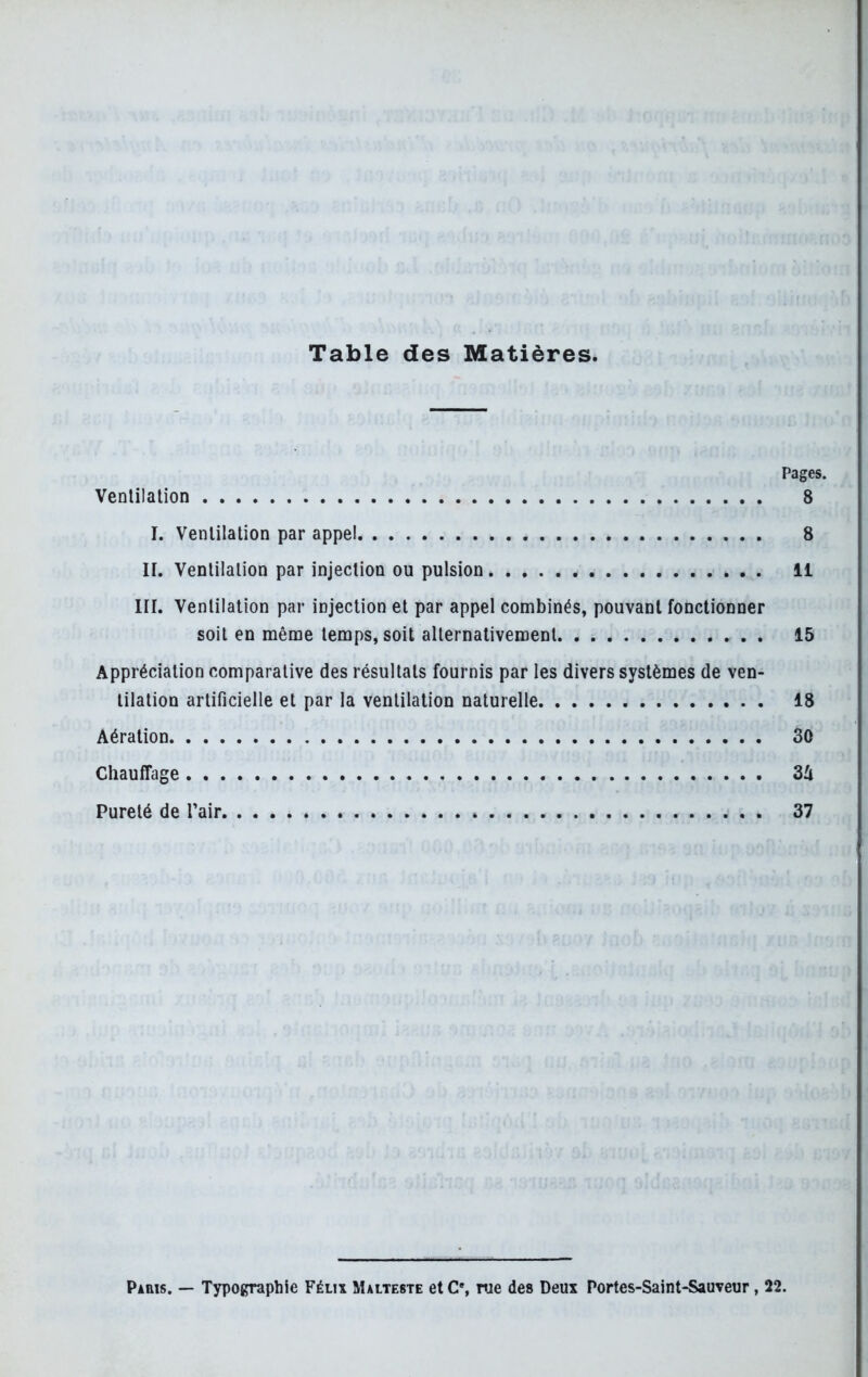 Table des Matières. Pages. Ventilation 8 I. Ventilation par appel 8 H. Ventilation par injection ou pulsion 11 III. Ventilation par injection et par appel combinés, pouvant fonctionner soit en même temps, soit alternativement . 15 Appréciation comparative des résultats fournis par les divers systèmes de ven- tilation artificielle et par la ventilation naturelle 18 Aération SO Chauffage 3û Pureté de l’air 37 Paris. — Typographie Félix Malteste et C% rue des Deux Portes-Saint-Sauveur , 22.