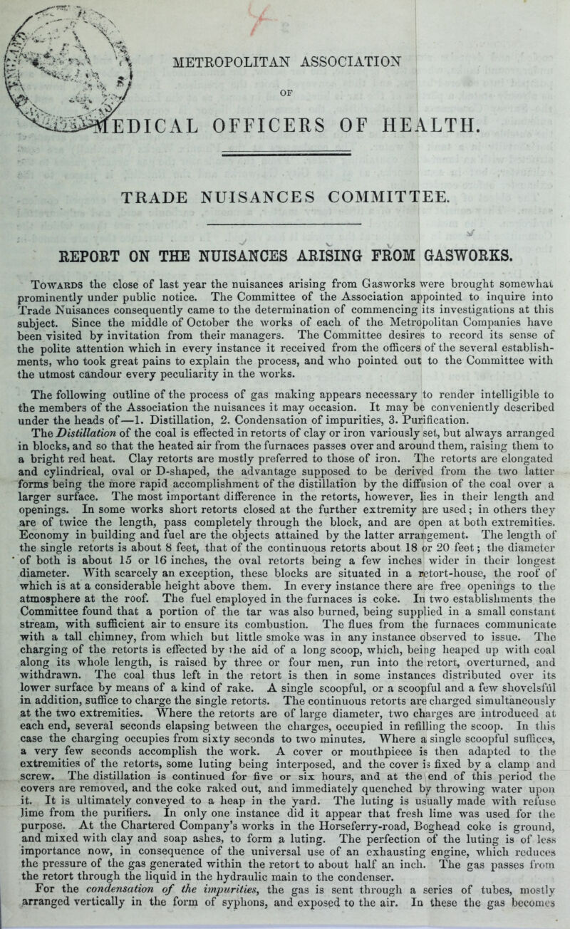 METROPOLITAN ASSOCIATION k:'* ^ &K 3t-- * ;> t.7 I??/ OF ^h^^DICAL officers of health TRADE NUISANCES COMMITTEE. REPORT ON THE NUISANCES ARISING PROM GASWORKS. Towards the close of last year the nuisances arising from Gasworks were brought somewhai prominently under public notice. The Committee of the Association appointed to inquire into Trade Nuisances consequently came to the determination of commencing its investigations at this subject. Since the middle of October the works of each of the Metropolitan Companies have been visited by invitation from their managers. The Committee desires to record its sense of the polite attention which in every instance it received from the officers of the several establish- ments, who took great pains to explain the process, and who pointed out to the Committee with the utmost candour every peculiarity in the works. The following outline of the process of gas making appears necessary to render intelligible to the members of the Association the nuisances it may occasion. It may be conveniently described under the heads of—1. Distillation, 2. Condensation of impurities, 3. Purification. The Distillation of the coal is effected in retorts of clay or iron variously set, but always arranged in blocks, and so that the heated air from the furnaces passes over and around them, raising them to a bright red heat. Clay retorts are mostly preferred to those of iron. The retorts are elongated and cylindrical, oval or D-shaped, the advantage supposed to be derived from the two latter forms being the more rapid accomplishment of the distillation by the diffusion of the coal over a larger surface. The most important difference in the retorts, however, lies in their length and openings. In some works short retorts closed at the further extremity are used; in others they are of twice the length, pass completely through the block, and are open at both extremities. Economy in building and fuel are the objects attained by the latter arrangement. The length of the single retorts is about 8 feet, that of the continuous retorts about 18 or 20 feet; the diameter of both is about 15 or 16 inches, the oval retorts being a few inches wider in their longest diameter. With scarcely an exception, these blocks are situated in a retort-house, the roof of which is at a considerable height above them. In every instance there are free openings to the atmosphere at the roof. The fuel employed in the furnaces is coke. In two establishments the Committee found that a portion of the tar was also burned, being supplied in a small constant stream, with sufficient air to ensure its combustion. The flues from the furnaces communicate with a tall chimney, from which but little smoke was in any instance observed to issue. The charging of the retorts is effected by the aid of a long scoop, which, being heaped up with coal along its whole length, is raised by three or four men, run into the retort, overturned, and withdrawn. The coal thus left in the retort is then in some instances distributed over its lower surface by means of a kind of rake. A single scoopful, or a scoopful and a few shovelsful in addition, suffice to charge the single retorts. The continuous retorts are charged simultaneously at the two extremities. Where the retorts are of large diameter, two charges are introduced at each end, several seconds elapsing between the charges, occupied in refilling the scoop. In this case the charging occupies from sixty seconds to two minutes. Where a single scoopful suffices, a very few seconds accomplish the work. A cover or mouthpiece is then adapted to the extremities of the retorts, some luting being interposed, and the cover is fixed by a clamp and screw. The distillation is continued for five or six hours, and at the end of this period the covers are removed, and the coke raked out, and immediately quenched by throwing water upon it. It is ultimately conveyed to a heap in the yard. The luting is usually made with refuse Jime from the purifiers. In only one instance did it appear that fresh lime was used for the purpose. At the Chartered Company’s works in the Horseferry-road, Boghead coke is ground, and mixed with clay and soap ashes, to form a luting. The perfection of the luting is of less importance now, in consequence of the universal use of an exhausting engine, which reduces the pressure of the gas generated within the retort to about half an inch. The gas passes from the retort through the liquid in the hydraulic main to the condenser. For the condensation of the impurities, the gas is sent through a series of tubes, mostly arranged vertically in the form of syphons, and exposed to the air. In these the gas becomes