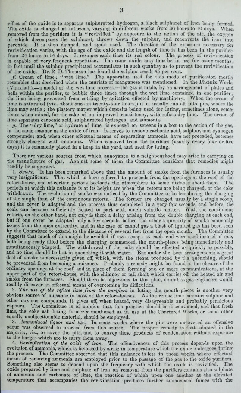 effect of the oxide is to separate sulphuretted hydrogen, a black sulphurei of iron being formed. The oxide is changed at intervals, varying in different works from 36 hours to 10 days. When removed from the purifiers it is “ revivified ” by exposure to the action of the air, the oxygen of which decomposes the sulphuret, throws down the sulphur, and reconverts the iron into peroxide. It is then damped, and again used. The duration of the exposure necessary for revivification varies, with the age of the oxide and the length of time it has been in the purifier, from 24 hours to 14 days. It resumes each time its red colour. The process of revivification is capable of very frequent repetition. The same oxide may thus be in use for many months; in fact until the sulphur precipitated accumulates in such quantity as to prevent the revivification of the oxide. Dr. R D. Thomson has found the sulphur reach 45 per cent. f Cream of lime; “ wet lime.” The apparatus used for this mode of purification mostly resembles that described when the muriate of manganese was mentioned. In the Phoenix Works (Vauxhall),—a model of the wet lime process,-—the gas is made, by an arrangement of plates and bells within the purifier, to bubble three times through the wet lime contained in one purifier ; the lime being prevented from settling by agitation effected by machinery. When the cream of lime is saturated (viz., about once in twenty-four hours,) it is usually run off into pits, where the lime may settle ; the plastery matter which deposits being used for luting, sometimes alone, some- times when mixed, for the sake of an improved consistency, with refuse dry lime. The cream of lime separates carbonic acid, sulphuretted hydrogen, and ammonia. g. The “ dry lime,” or hydrate of lime, is exposed on screens in a box to the action of the gas, in the same manner as the oxide of iron. It serves to remove carbonic acid, sulphur, and cyanogen compounds; and, when other effectual means of separating ammonia have not preceded, becomes strongly charged with ammonia. When removed from the purifiers (usually every four or five days) it is commonly placed in a heap in the yard, and used for luting. There are various sources from which annoyance to a neighbourhood may arise in carrying on the manufacture of gas. Against some of them the Committee considers that remedies might readily be suggested. 1. Smoke. It has been remarked above that the amount of smoke from the furnaces is usually very insignificant. That which is here referred to proceeds from the openings at the roof of the retort-house, and at certain periods beclouds the atmosphere to some distance about them. The periods at which this nuisance is at its height are when the retorts are being charged, or the coke withdrawn. The evolution of smoke was noticed by the Committee to be less during the charging of the single than of the continuous retorts. The former are charged usually by a single scoop, and the cover is adapted and the process thus completed in a very few seconds, and before the coals can become sufficiently heated to part with much volatile matter. With the continuous retorts, on the other hand, not only is there a delay arising from the double charging at each end, but if one cover be adapted only a few seconds before the other a quantity of smoke commonly issues from the open extremity, and in the case of cannel gas a blast of ignited gas has been seen by the Committee to extend to the distance of several feet from the open mouth. The Committee suggests that much of this might be avoided if two scoops at each end were used instead of one, both being ready filled before the charging commenced, the mouth-pieces being immediately and simultaneously adapted. The withdrawal of the coke should be effected as quickly as possible, and no time should be lost in quenching it with water. But under the best arrangements a great deal of smoke is necessarily given off, which, with the steam produced by the quenching, should be prevented from becoming a nuisance. Probably a remedy might be found in the closure of the ordinary openings at the roof, and in place of them forming one or more communications, at the upper part of the retort-house, with the chimney or tall shaft which carries off the heated air and smoke from the furnaces. Should there be objections to this plan, doubtless gas-eng’ineers would readily discover an effectual means of overcoming its difficulties. 2. The use of the refuse lime from the 'purifiers in luting the mouth-pieces is another very obvious source of nuisance in most of the retort-houses. As the refuse lime contains sulphur and other noxious compounds, it gives off, when heated, very disagreeable and probably pernicious vapours. The Committee is of opinion that this practice should be discontinued, and that fresh lime, the coke ash luting formerly mentioned as in use at the Chartered Works, or some other equally unobjectionable material, should be employed. 3. Ammoniacal liquor and tar. In some works where the pits were uncovered an offensive odour was observed to proceed from this source. The proper remedy is that adopted in the majority, viz., to cover the pits, and to convey these products of condensation without exposure to the barges which are to carry them away. 4. Revivification of the oxide of iron. The offensiveness of this process depends upon the evolution of ammonia, which is favoured by a rise in temperature which the oxide undergoes during the process. The Committee observed that this nuisance is less in those works where effectual means of removing ammonia are employed prior to the passage of the gas to the oxide purifiers. Something also seems to depend upon the frequency with which the oxide is revivified. The oxide prepared by lime and sulphate of iron on removal from the purifiers contains also sulphate of ammonia and carbonate of lime, the reaction of which upon one another at the elevated temperature that accompanies the revivification produces further ammoniacal fumes with the