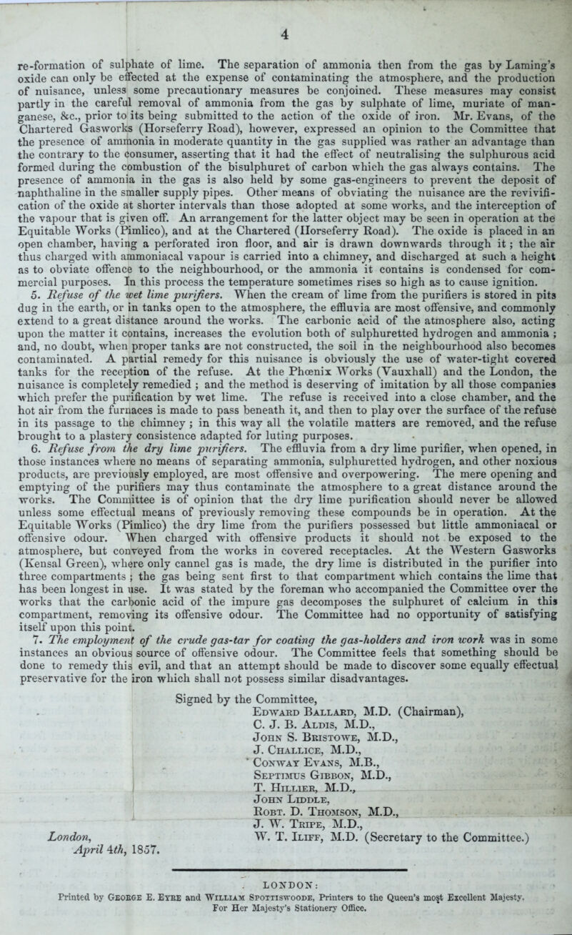 re-formation of sulphate of lime. The separation of ammonia then from the gas by Laming’s oxide can only be effected at the expense of contaminating the atmosphere, and the production of nuisance, unless some precautionary measures be conjoined. These measures may consist partly in the careful removal of ammonia from the gas by sulphate of lime, muriate of man- ganese, &c., prior to its being submitted to the action of the oxide of iron. Mr. Evans, of the Chartered Gasworks (Horseferry Road), however, expressed an opinion to the Committee that the presence of ammonia in moderate quantity in the gas supplied was rather an advantage than the contrary to the consumer, asserting that it had the effect of neutralising the sulphurous acid formed during the combustion of the bisulphuret of carbon which the gas always contains. The presence of ammonia in the gas is also held by some gas-engineers to prevent the deposit of naphthaline in the smaller supply pipes. Other means of obviating the nuisance are the revivifi- cation of the oxide at shorter intervals than those adopted at some works, and the interception of the vapour that is given off. An arrangement for the latter object may be seen in operation at the Equitable Works (Pimlico), and at the Chartered (Horseferry Road). The oxide is placed in an open chamber, having a perforated iron floor, and air is drawn downwards through it; the air thus charged with ammoniacal vapour is carried into a chimney, and discharged at such a height as to obviate offence to the neighbourhood, or the ammonia it contains is condensed for com- mercial purposes. In this process the temperature sometimes rises so high as to cause ignition. 5. Refuse of the wet lime 'purifiers. When the cream of lime from the purifiers is stored in pits dug in the earth, or in tanks open to the atmosphere, the effluvia are most offensive, and commonly extend to a great distance around the works. The carbonic acid of the atmosphere also, acting upon the matter it contains, increases the evolution both of sulphuretted hydrogen and ammonia ; and, no doubt, when proper tanks are not constructed, the soil in the neighbourhood also becomes contaminated. A partial remedy for this nuisance is obviously the use of water-tight covered tanks for the reception of the refuse. At the Phoenix Works (Vauxhall) and the London, the nuisance is completely remedied ; and the method is deserving of imitation by all those companies which prefer the purification by wet lime. The refuse is received into a close chamber, and the hot air from the furnaces is made to pass beneath it, and then to play over the surface of the refuse in its passage to the chimney ; in this way all the volatile matters are removed, and the refuse brought to a plastery consistence adapted for luting purposes. 6. Refuse from the dry lime purifiers. The effluvia from a dry lime purifier, when opened, in those instances where no means of separating ammonia, sulphuretted hydrogen, and other noxious products, are previously employed, are most offensive and overpowering. The mere opening and emptying of the purifiers may thus contaminate the atmosphere to a great distance around the works. The Committee is of opinion that the dry lime purification should never be allowed unless some effectual means of previously removing these compounds be in operation. At the Equitable Works (Pimlico) the dry lime from the purifiers possessed but little ammoniacal or offensive odour. When charged with offensive products it should not be exposed to the atmosphere, but conveyed from the works in covered receptacles. At the Western Gasworks (Kensal Green), where only cannel gas is made, the dry lime is distributed in the purifier into three compartments ; the gas being sent first to that compartment which contains the lime that has been longest in use. It was stated by the foreman who accompanied the Committee over the works that the carbonic acid of the impure gas decomposes the sulphuret of calcium in this compartment, removing its offensive odour. The Committee had no opportunity of satisfying itself upon this point. 7. The employment of the crude gas-tar for coating the gas-holders and iron work was in some instances an obvious source of offensive odour. The Committee feels that something should be done to remedy this evil, and that an attempt should be made to discover some equally effectual preservative for the iron which shall not possess similar disadvantages. Signed by the Committee, Edward Ballard, M.D. (Chairman), C. J. B. Aldis, M.D., John S. Bristowe, M.D., J. Challice, M.D., * Conway Evans, M.B., Septimus Gibbon, M.D., T. Hillier, M.D., John Liddle, Robt. D. Thomson, M.D., J. W. Tripe, M.D., London, W. T. Iliff, M.D. (Secretary to the Committee.) April \th, 1857. LONDON: Printed by Geobge E. Eybe and William Spottiswoode, Printers to the Queen’s most Excellent Majesty. For Her Majesty’s Stationery Office.