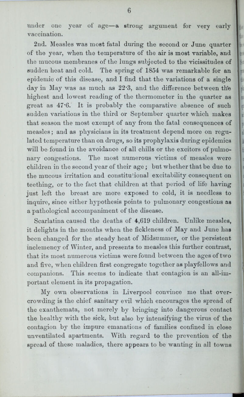 under one year ot‘ age—a strong argument for very early vaccination. 2nd. Measles was most fatal during the second or June quarter of the year, when the temperature of the air is most variable, and the mucous membranes of the lungs subjected to the vicissitudes of sudden heat and cold. The spring of 1854 was remarkable for an epidemic of this disease, and I find that the variations of a single day in May was as much as 22*3, and the difference between th*e highest and lowest reading of the thermometer in the quarter as great as 47*6. It is probably the comparative absence of such sudden variations in the third or September quarter which makes that season the most exempt of any from the fatal consequences of measles; and as physicians in its treatment depend more on regu- lated temperature than on drugs, so its prophylaxis during epidemics will be-found in the avoidance of all chills or the exciters of pulmo- nary congestions. The most numerous victims of measles were children in the second year of their age ; but whether that be due to the mucous irritation and constitutional excitability consequent on teething, or to the fact that children at that period of life having just left the breast are more exposed to cold, it is needless to inquire, since either hypothesis points to pulmonary congestions as a pathological accompaniment of the disease. Scarlatina caused the deaths of 4,619 children. Unlike measles, it delights in the months when the fickleness of May and June has been changed for the steady heat of Midsummer, or the persistent inclemency of Winter, and presents to measles this further contrast, that its most numerous victims were found between the ages of two and five, when children first congregate together as playfellows and companions. This seems to indicate that contagion is an all-im- portant element in its propagation. My own observations in Liverpool convince me that over- crowding is the chief sanitary evil which encourages the spread of the exanthemata, not merely by bringing into dangerous contact the healthy with the sick, but also by intensifying the virus of the contagion by the impure emanations of families confined in close unventilated apartments. With regard to the prevention of the spread of these maladies, there appears to be wanting in all towns