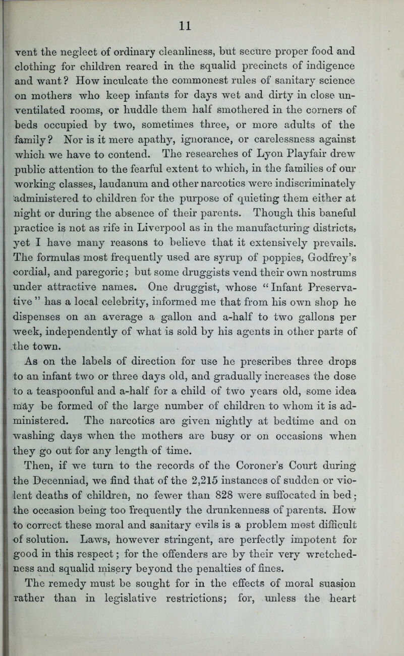 vent the neglect of ordinary cleanliness, but secure proper food and clothing for children reared in the squalid precincts of indigence and want ? How inculcate the commonest rules of sanitary science on mothers who keep infants for days wet and dirty in close un- ventilated rooms, or huddle them half smothered in the corners of beds occupied by two, sometimes three, or more adults of the family? Nor is it mere apathy, ignorance, or carelessness against which we have to contend. The researches of Lyon Playfair drew public attention to the fearful extent to which, in the families of our working classes, laudanum and other narcotics were indiscriminately ’administered to children for the purpose of quieting them either at night or during the absence of their parents. Though this baneful practice is not as rife in Liverpool as in the manufacturing districts? yet I have many reasons to believe that it extensively prevails. The formulas most frequently used are syrup of poppies, Godfrey’s cordial, and paregoric; but some druggists vend their own nostrums under attractive names. One druggist, whose ‘^Infant Preserva- tive ” has a local celebrity, informed me that from his own shop he dispenses on an average a gallon and a-half to two gallons per week, independently of what is sold by his agents in other parts of .the town. As on the labels of direction for use he prescribes three drops to an infant two or three days old, and gradually increases the dose to a teaspoonful and a-half for a child of two years old, some idea may be formed of the large number of children to whom it is ad- ministered. The narcotics are given nightly at bedtime and on washing days when the mothers are busy or on occasions when they go out for any length of time. Then, if we turn to the records of the Coroner’s Court during the Decenniad, we find that of the 2,215 instances of sudden or vio- lent deaths of children, no fewer than 828 wmre sufibcated in bed; the occasion being too frequently the drunkenness of parents. How to correct these moral and sanitary evils is a problem most difiicult of solution. Laws, however stringent, are perfectly impotent for good in this respect; for the offenders are by their very wretched- ness and squalid misery beyond the penalties of fines. The remedy must be sought for in the effects of moral suasion rather than in legislative restrictions; for, unless the heart