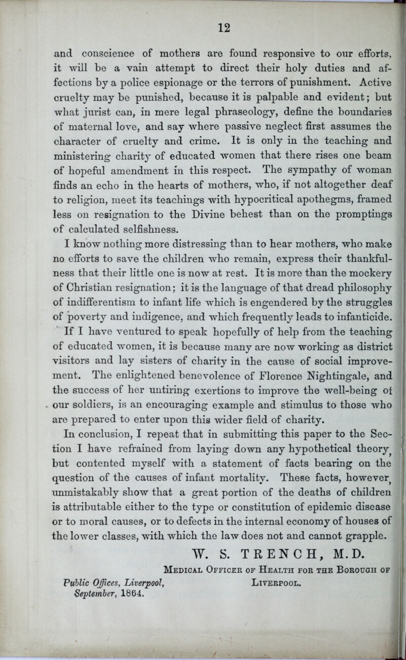 and conscience of mothers are found responsive to our eiSbrts, 1 it will be a vain attempt to direct their holy duties and af- | fections by a police espionage or the terrors of punishment. Active ] cruelty may be punished, because it is palpable and evident; but what jurist can, in mere legal phraseology, define the boundaries of maternal love, and say where passive neglect first assumes the character of cruelty and crime. It is only in the teaching and ministering charity of educated women that there rises one beam of hopeful amendment in this respect. The sympathy of woman finds an echo in the hearts of mothers, who, if not altogether deaf to religion, meet its teachings with hypocritical apothegms, framed less on resignation to the Divine behest than on the promptings of calculated selfishness. I know nothing more distressing than to hear mothers, who make no efforts to save the children who remain, express their thankful- ness that their little one is now at rest. It is more than the mockery of Christian resignation; it is the language of that dread philosophy of indifferentism to infant life which is engendered by the struggles of poverty and indigence, and which frequently leads to infanticide. If I have ventured to speak hopefully of help from the teaching of educated women, it is because many are now working as district visitors and lay sisters of charity in the cause of social improve- ment. The enlightened benevolence of Florence Nightingale, and the success of her untiring exertions to improve the well-being ot our soldiers, is an encouraging example and stimulus to those who are prepared to enter upon this wider field of charity. In conclusion, I repeat that in submitting this paper to the Sec- tion I have refrained from laying down any hypothetical theory^ but contented myself with a statement of facts bearing on the question of the causes of infant mortality. These facts, however^ ! unmistakably show that a great portion of the deaths of children ! is attributable either to the type or constitution of epidemic disease i or to moral causes, or to defects in the internal economy of houses of the lower classes, wdth which the law does not and cannot grapple. W. S. TRENCH, M.D. Medical Officek of Health for the Borough of Public Offices, Liverpool, Liverpool. September, 1864.