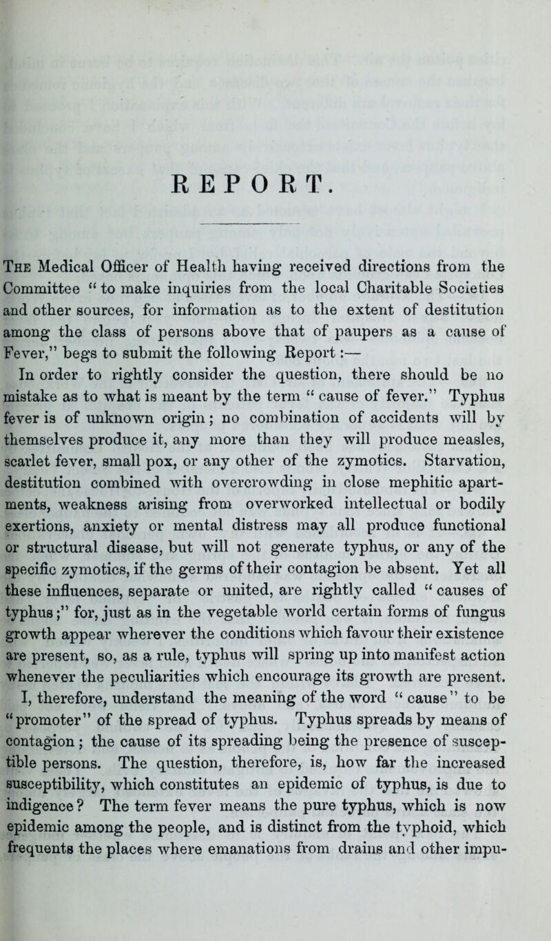 The Medical Officer of Health having received directions from the Committee “ to make inquiries from the local Charitable Societies and other sources, for information as to the extent of destitution among the class of persons above that of paupers as a cause of Fever,” begs to submit the following Report:— In order to rightly consider the question, there should be no mistake as to what is meant by the term “ cause of fever.” Typhus fever is of unknown origin; no combination of accidents will by themselves produce it, any more than they will produce measles, scarlet fever, small pox, or any other of the zymotics. Starvation, destitution combined with overcrowding in close mephitic apart- ments, weakness arising from overworked intellectual or bodily exertions, anxiety or mental distress may all produce functional or structural disease, but will not generate typhus, or any of the specific zymotics, if the germs of their contagion be absent. Yet all these influences, separate or united, are rightly called “ causes of typhusfor, just as in the vegetable world certain forms of fungus growth appear wherever the conditions which favour their existence are present, so, as a rule, typhus will spring up into manifest action whenever the peculiarities which encourage its growth are present. I, therefore, understand the meaning of the word “ cause” to be “promoter” of the spread of typhus. Typhus spreads by means of contagion; the cause of its spreading being the presence of suscep- tible persons. The question, therefore, is, how far the increased susceptibility, which constitutes an epidemic of typhus, is due to indigence ? The term fever means the pure typhus, which is now epidemic among the people, and is distinct from the typhoid, which frequents the places where emanations from drains and other impu-