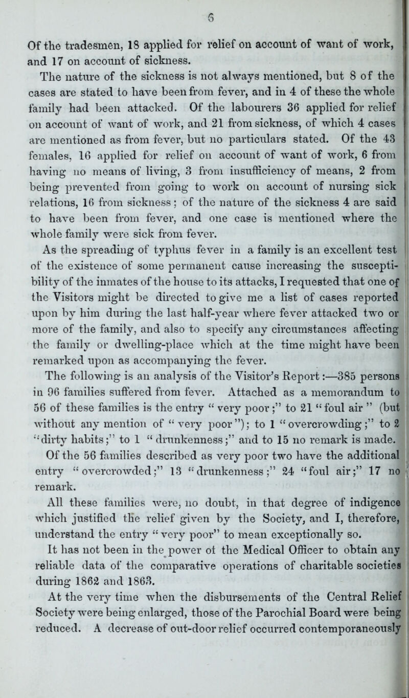 and 17 on account of sickness. The nature of the sickness is not always mentioned, but 8 of the cases are stated to have been from fever, and in 4 of these the whole family had been attacked. Of the labourers 36 applied for relief on account of want of work, and 21 from sickness, of which 4 cases are mentioned as from fever, but no particulars stated. Of the 43 females, 16 applied for relief on account of w'ant of work, 6 from having no means of living, 3 from insufficiency of means, 2 from being prevented from going to work on account of nursing sick relations, 16 from sickness; of the nature of the sickness 4 are said to have been from fever, and one case is mentioned where the whole family were sick from fever. As the spreading of typhus fever in a family is an excellent test of the existence of some permanent cause increasing the suscepti- bility of the inmates of the house to its attacks, I requested that one of the Visitors might be directed to give me a list of cases reported upon by him during the last half-year where fever attacked two or more of the family, and also to specify any circumstances affecting the family or dwelling-place which at the time might have been remarked upon as accompanying the fever. The following is an analysis of the Visitor's Report:—385 persons in 96 families suffered from fever. Attached as a memorandum to 56 of these families is the entry “ very poor;” to 21 “ foul air ” (but without any mention of “very poor”); to 1 “overcrowding;” to 2 dirty habits;” to 1 “ drunkenness;” and to 15 no remark is made. Of the 56 families described as very poor two have the additional entry “overcrowded;” 13 “drunkenness;” 24 “foul air;” 17 no remark. All these families were, no doubt, in that degree of indigence which justified the relief given by the Society, and I, therefore, understand the entry “ very poor” to mean exceptionally so. It has not been in the power of the Medical Officer to obtain any reliable data of the comparative operations of charitable societies during 1862 and 1863. At the very time when the disbursements of the Central Relief Society were being enlarged, those of the Parochial Board were being reduced. A decrease of out-door relief occurred contemporaneously