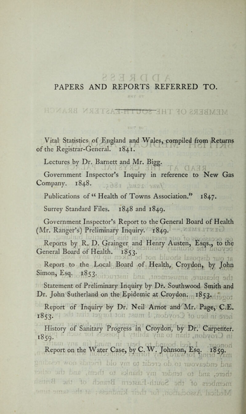 PAPERS AND REPORTS REFERRED TO. 3H I 30 85133*/ Vital Statistics of England and Wales, compiled from Returns of the Registrar-General. 1841. Lectures by Dr. Barnett and Mr. Bigg. Government Inspector’s Inquiry in reference to New Gas Company. 1848. Publications ofcc Health of Towns Association.” 1847. Surrey Standard Files. 1848 and 1849. Government Inspector’s Report to the General Board of Health (Mr. Ranger’s) Preliminary Inquiry. 1849. Reports by R. D. Grainger and Henry Austen, Esqs., to the General Board of Health. 1853. i (>rla taaoqaiJb iuo 1b Report to the Local Board of Health, Croydon, by John Simon, Esq. 185?. n istaaauniB ouj^Bolq aril Statement of Preliminary Inquiry by Dr. Southwood Smith and Dr. John Sutherland on the Epidemic at Croydon. 1853. Report of Inquiry by Dr. Neil Arnot and Mr. Page, C.E. 1853. History of Sanitary Progress in Croydon, by Dr. Carpenter. l859* Report on the Water Case, by C. W. Johnson, Esq. 18<50. .'/on r.bnynl bio vrn ot libsrj oh oj iijoVBsbna bn£ jrii bnB 01 avlriurb ym ol brtB t3i3fb V.) fbrtElil rnstaBji-rbuoS yrb to aiscfmnm