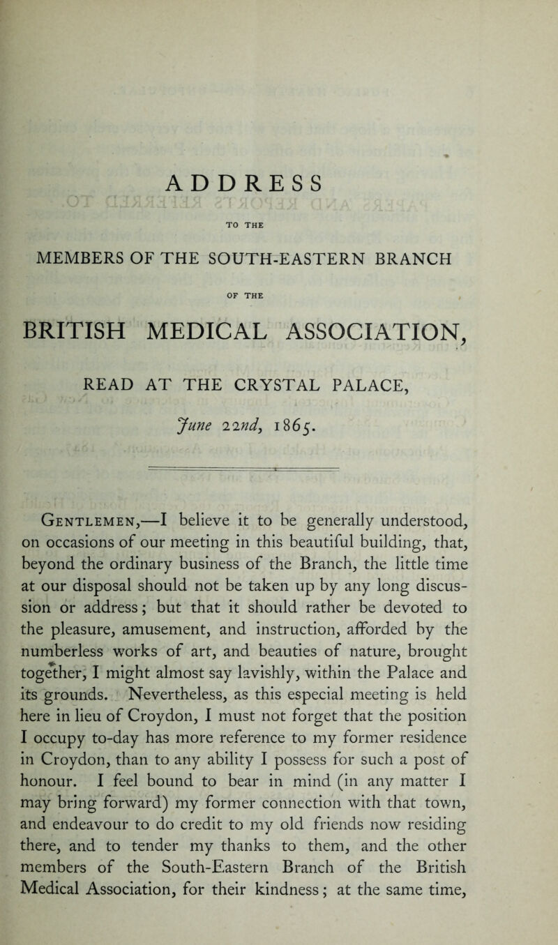ADDRESS TO THE MEMBERS OF THE SOUTH-EASTERN BRANCH OF THE BRITISH MEDICAL ASSOCIATION, READ AT THE CRYSTAL PALACE, June 22nd, 1865. Gentlemen,—I believe it to be generally understood, on occasions of our meeting in this beautiful building, that, beyond the ordinary business of the Branch, the little time at our disposal should not be taken up by any long discus- sion or address; but that it should rather be devoted to the pleasure, amusement, and instruction, afforded by the numberless works of art, and beauties of nature, brought together, I might almost say lavishly, within the Palace and its grounds. Nevertheless, as this especial meeting is held here in lieu of Croydon, I must not forget that the position I occupy to-day has more reference to my former residence in Croydon, than to any ability I possess for such a post of honour. I feel bound to bear in mind (in any matter I may bring forward) my former connection with that town, and endeavour to do credit to my old friends now residing there, and to tender my thanks to them, and the other members of the South-Eastern Branch of the British Medical Association, for their kindness; at the same time.