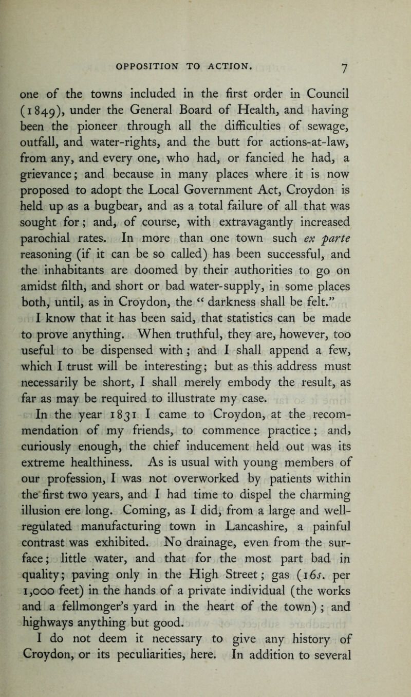 one of the towns included in the first order in Council (1849), under General Board of Health, and having been the pioneer through all the difficulties of sewage, outfall, and water-rights, and the butt for actions-at-law, from any, and every one, who had, or fancied he had, a grievance; and because in many places where it is now proposed to adopt the Local Government Act, Croydon is held up as a bugbear, and as a total failure of all that was sought for; and, of course, with extravagantly increased parochial rates. In more than one town such ex parte reasoning (if it can be so called) has been successful, and the inhabitants are doomed by their authorities to go on amidst filth, and short or bad water-supply, in some places both, until, as in Croydon, the <f darkness shall be felt.” I know that it has been said, that statistics can be made to prove anything. When truthful, they are, however, too useful to be dispensed with ; and I shall append a few, which I trust will be interesting; but as this address must necessarily be short, I shall merely embody the result, as far as may be required to illustrate my case. In the year 1831 I came to Croydon, at the recom- mendation of my friends, to commence practice; and, curiously enough, the chief inducement held out was its extreme healthiness. As is usual with young members of our profession, I was not overworked by patients within the first two years, and I had time to dispel the charming illusion ere long. Coming, as I did, from a large and well- regulated manufacturing town in Lancashire, a painful contrast was exhibited. No drainage, even from the sur- face; little water, and that for the most part bad in quality; paving only in the High Street; gas (16s. per 1,000 feet) in the hands of a private individual (the works and a fellmonger’s yard in the heart of the town) ; and highways anything but good. I do not deem it necessary to give any history of Croydon, or its peculiarities, here. In addition to several