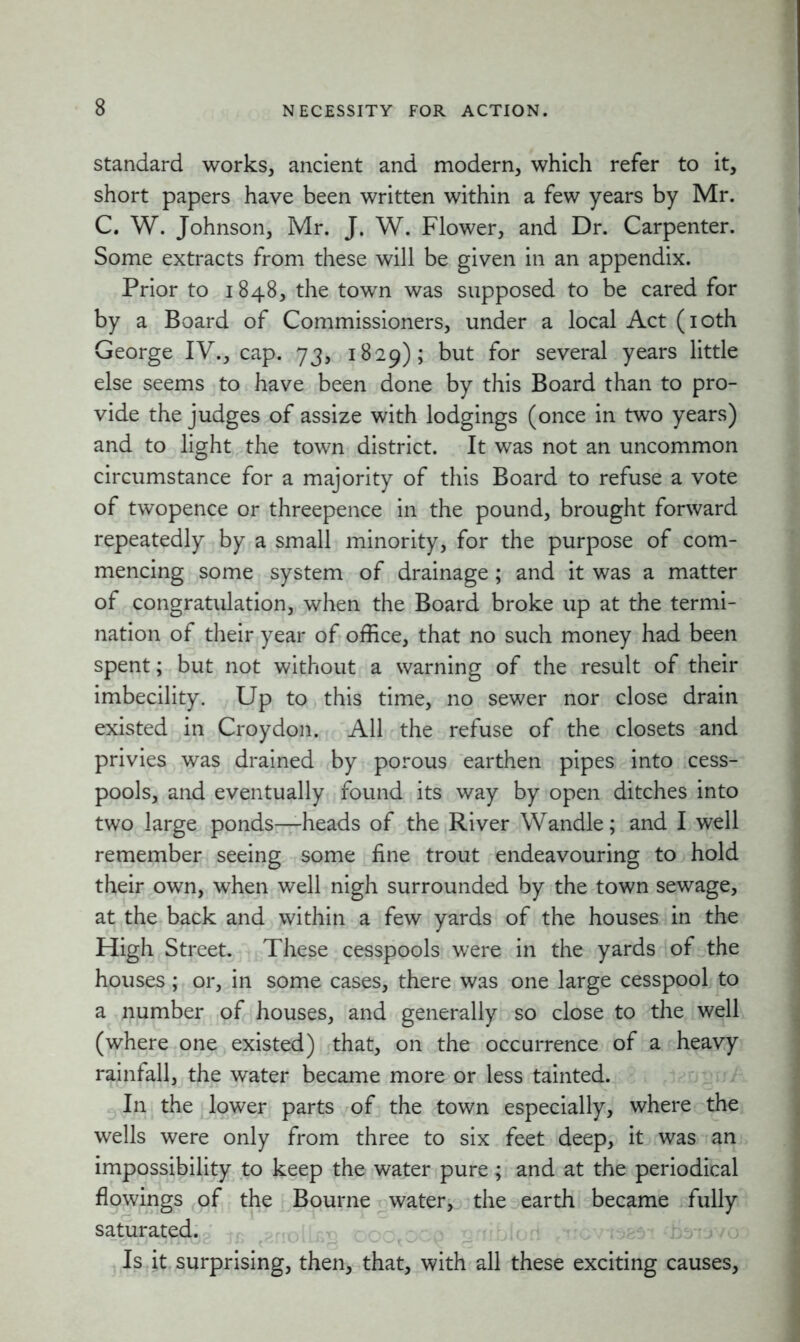 standard works, ancient and modern, which refer to it, short papers have been written within a few years by Mr. C. W. Johnson, Mr. J. W. Flower, and Dr. Carpenter. Some extracts from these will be given in an appendix. Prior to 1848, the town was supposed to be cared for by a Board of Commissioners, under a local Act (10th George IV., cap. 73, 1829); but for several years little else seems to have been done by this Board than to pro- vide the judges of assize with lodgings (once in two years) and to light the town district. It was not an uncommon circumstance for a majority of this Board to refuse a vote of twopence or threepence in the pound, brought forward repeatedly by a small minority, for the purpose of com- mencing some system of drainage; and it was a matter of congratulation, when the Board broke up at the termi- nation of their year of office, that no such money had been spent; but not without a warning of the result of their imbecility. Up to this time, no sewer nor close drain existed in Croydon. All the refuse of the closets and privies was drained by porous earthen pipes into cess- pools, and eventually found its way by open ditches into two large ponds—heads of the River Wandle; and I well remember seeing some fine trout endeavouring to hold their own, when well nigh surrounded by the town sewage, at the back and within a few yards of the houses in the High Street. These cesspools were in the yards of the houses; or, in some cases, there was one large cesspool to a number of houses, and generally so close to the well (where one existed) that, on the occurrence of a heavy rainfall, the water became more or less tainted. In the lower parts of the town especially, where the wells were only from three to six feet deep, it was an impossibility to keep the water pure; and at the periodical flowings of the Bourne water, the earth became fully saturated. - Is it surprising, then, that, with all these exciting causes,