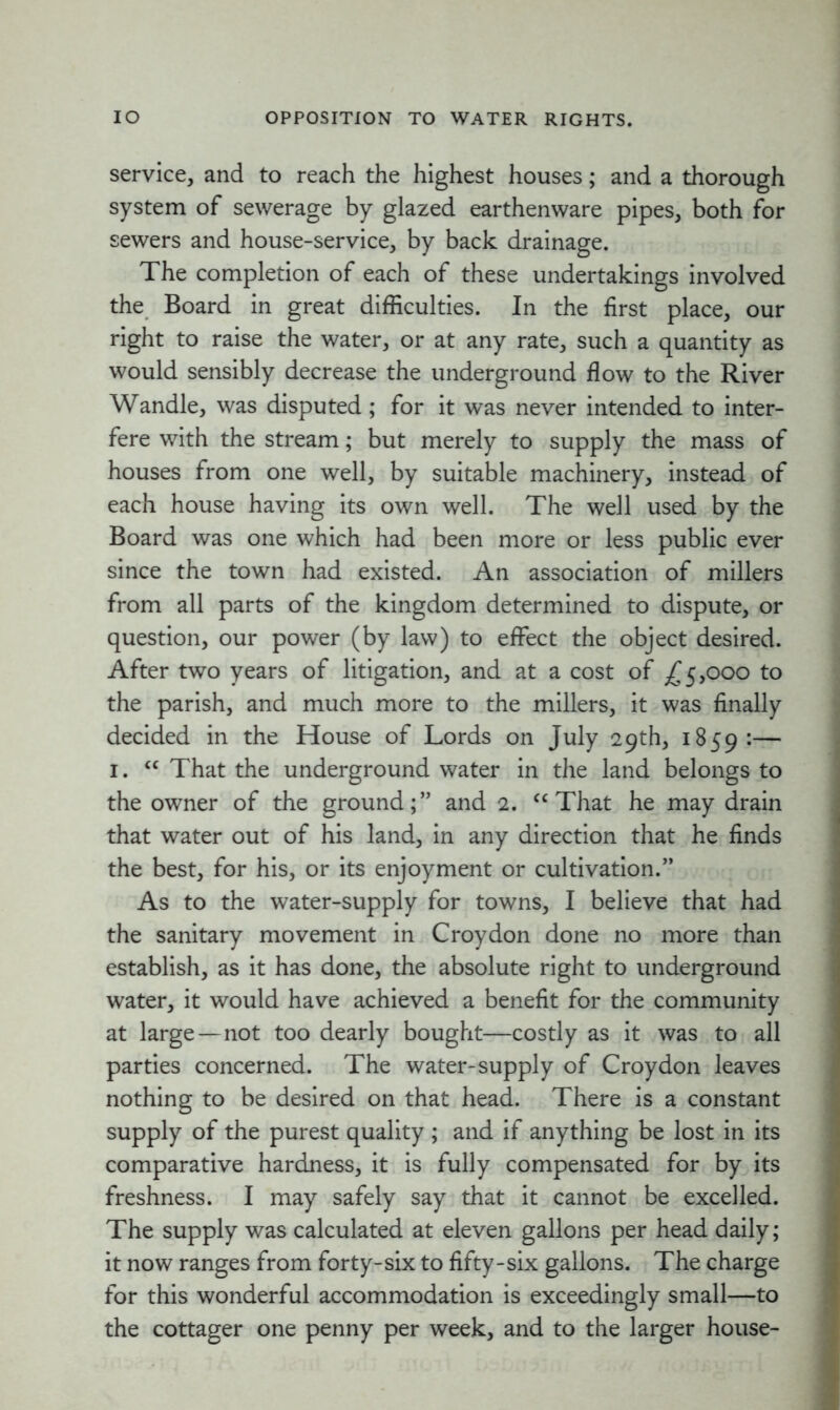 IO OPPOSITION TO WATER RIGHTS. service, and to reach the highest houses; and a thorough system of sewerage by glazed earthenware pipes, both for sewers and house-service, by back drainage. The completion of each of these undertakings involved the Board in great difficulties. In the first place, our right to raise the water, or at any rate, such a quantity as would sensibly decrease the underground flow to the River Wandle, was disputed; for it was never intended to inter- fere with the stream; but merely to supply the mass of houses from one well, by suitable machinery, instead of each house having its own well. The well used by the Board was one which had been more or less public ever since the town had existed. An association of millers from all parts of the kingdom determined to dispute, or question, our power (by law) to effect the object desired. After two years of litigation, and at a cost of £5,000 to the parish, and much more to the millers, it was finally decided in the House of Lords on July 29th, 1859:— 1. “ That the underground water in the land belongs to the owner of the ground;” and 2. “ That he may drain that water out of his land, in any direction that he finds the best, for his, or its enjoyment or cultivation.” As to the water-supply for towns, I believe that had the sanitary movement in Croydon done no more than establish, as it has done, the absolute right to underground water, it would have achieved a benefit for the community at large—not too dearly bought—costly as it was to all parties concerned. The water-supply of Croydon leaves nothing to be desired on that head. There is a constant supply of the purest quality ; and if anything be lost in its comparative hardness, it is fully compensated for by its freshness. I may safely say that it cannot be excelled. The supply was calculated at eleven gallons per head daily; it now ranges from forty-six to fifty-six gallons. The charge for this wonderful accommodation is exceedingly small—to the cottager one penny per week, and to the larger house-