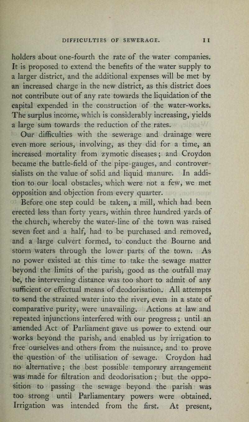 holders about one-fourth the rate of the water companies. It is proposed to extend the benefits of the water supply to a larger district, and the additional expenses will be met by an increased charge in the new district, as this district does not contribute out of any rate towards the liquidation of the capital expended in the construction of the water-works. The surplus income, which is considerably increasing, yields a large sum towards the reduction of the rates. Our difficulties with the sewerage and drainage were even more serious, involving, as they did for a time, an increased mortality from zymotic diseases; and Croydon became the battle-field of the pipe-gauges, and controver- sialists on the value of solid and liquid manure. In addi- tion to our local obstacles, which were not a few, we met opposition and objection from every quarter. Before one step could be taken, a mill, which had been erected less than forty years, within three hundred yards of the church, whereby the water-line of the town was raised seven feet and a half, had to be purchased and removed, and a large culvert formed, to conduct the Bourne and storm waters through the lower parts of the town. As no power existed at this time to take the sewage matter beyond the limits of the parish, good as the outfall may be, the intervening distance was too short to admit of any sufficient or effectual means of deodorisation. All attempts to send the strained water into the river, even in a state of comparative purity, were unavailing. Actions at law and repeated injunctions interfered with our progress; until an amended Act of Parliament gave us power to extend our works beyond the parish, and enabled us by irrigation to free ourselves and others from the nuisance, and to prove the question of the utilisation of sewage. Croydon had no alternative; the best possible temporary arrangement was made for filtration and deodorisation; but the oppo- sition to passing the sewage beyond the parish was too strong until Parliamentary powers were obtained. Irrigation was intended from the first. At present.