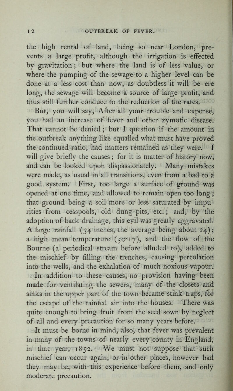 the high rental of land, being so near London, pre- vents a large profit, although the irrigation is effected by gravitation; but where the land is of less value, or where the pumping of the sewage to a higher level can be done at a less cost than now, as doubtless it will be ere long, the sewage will become a source of large profit, and thus still further conduce to the reduction of the rates. But, you will say, After all your trouble and expense, you had an increase of fever and other zymotic disease. That cannot be denied; but I question if the amount in the outbreak anything like equalled what must have proved the continued ratio, had matters remained as they were. I will give briefly the causes; for it is matter of history now, and can be looked upon dispassionately. Many mistakes were made, as usual in all transitions, even from a bad to a good system. First, too large a surface of ground was opened at one time, and allowed to remain open too long; that ground being a soil more or less saturated by impu- rities from cesspools, old dung-pits, etc.; and, by the adoption of back drainage, this evil was greatly aggravated. A large rainfall (34 inches, the average being about 24); a high mean temperature (50’ 17), and the flow of the Bourne (a periodical stream before alluded to), added to the mischief by filling the trenches, causing percolation into the wells, and the exhalation of much noxious vapour. In addition to these causes, no provision having been made for ventilating the sewers, many of the closets and sinks in the upper part of the town became stink-traps, for the escape of the tainted air into the houses. There was quite enough to bring fruit from the seed sown by neglect of all and every precaution for so many years before. It must be borne in mind, also, that fever was prevalent in many of the towns of nearly every county in England, in that year, 1852. We must not suppose that such mischief can occur again, or in other places, however bad they may be, with this experience before them, and only moderate precaution.