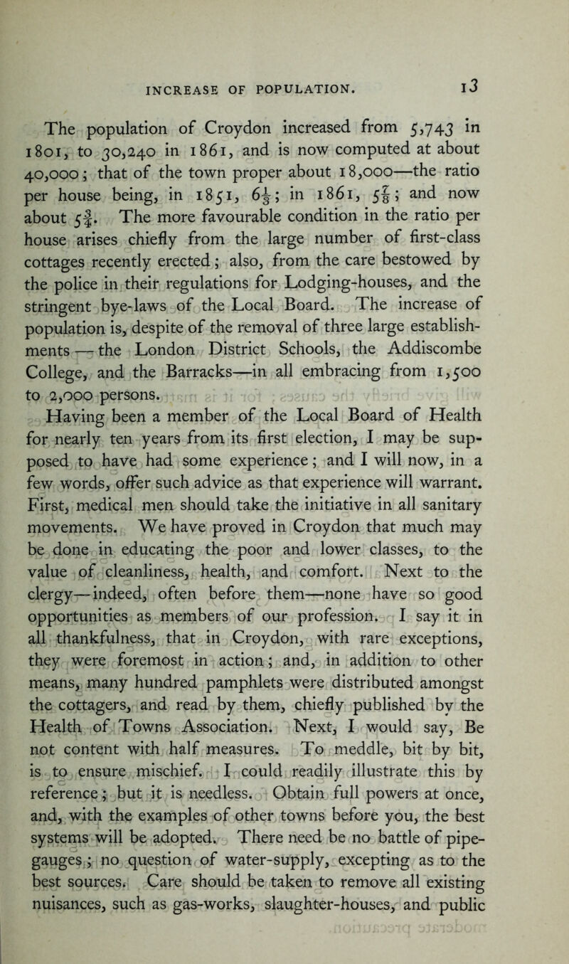 The population of Croydon increased from 5,743 in 1801, to 30,240 in 1861, and is now computed at about 40,000; that of the town proper about 18,000—the ratio per house being, in 1851, 6^; in 1861, 5§; and now about 5f. The more favourable condition in the ratio per house arises chiefly from the large number of first-class cottages recently erected; also, from the care bestowed by the police in their regulations for Lodging-houses, and the stringent bye-laws of the Local Board. The increase of population is, despite of the removal of three large establish- ments — the London District Schools, the Addiscombe College, and the Barracks—in all embracing from 1,500 to 2,000 persons. Having been a member of the Local Board of Health for nearly ten years from its first election, I may be sup- posed to have had some experience; and I will now, in a few words, offer such advice as that experience will warrant. First, medical men should take the initiative in all sanitary movements. We have proved in Croydon that much may be done in educating the poor and lower classes, to the value of cleanliness, health, and comfort. Next to the clergy—indeed, often before them—none have so good opportunities as members of our profession. I say it in all thankfulness, that in Croydon, with rare exceptions, they were foremost in action; and, in addition to other means, many hundred pamphlets were distributed amongst the cottagers, and read by them, chiefly published by the Health of Towns Association. Next, I would say, Be not content with half measures. To meddle, bit by bit, is to ensure mischief. I could readily illustrate this by reference; but it is needless. Obtain full powers at once, and, with the examples of other towns before you, the best systems will be adopted. There need be no battle of pipe- gauges; no question of water-supply, excepting as to the best sources. Care should be taken to remove all existing nuisances, such as gas-works, slaughter-houses, and public