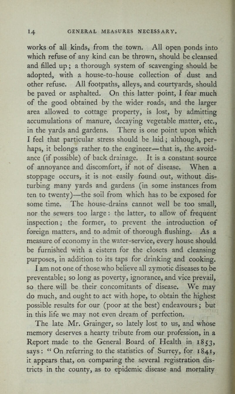 works of all kinds, from the town. All open ponds into which refuse of any kind can be thrown, should be cleansed and filled up; a thorough system of scavenging should be adopted, with a house-to-house collection of dust and other refuse. All footpaths, alleys, and courtyards, should be paved or asphalted. On this latter point, I fear much of the good obtained by the wider roads, and the larger area allowed to cottage property, is lost, by admitting accumulations of manure, decaying vegetable matter, etc., in the yards and gardens. There is one point upon which I feel that particular stress should be laid; although, per- haps, it belongs rather to the engineer—that is, the avoid- ance (if possible) of back drainage. It is a constant source of annoyance and discomfort, if not of disease. When a stoppage occurs, it is not easily found out, without dis- turbing many yards and gardens (in some instances from ten to twenty)—the soil from which has to be exposed for some time. The house-drains cannot well be too small, nor the sewers too large: the latter, to allow of frequent inspection; the former, to prevent the introduction of foreign matters, and to admit of thorough flushing. As a measure of economy in the water-service, every house should be furnished with a cistern for the closets and cleansing purposes, in addition to its taps for drinking and cooking. I am not one of those who believe all zymotic diseases to be preventable; so long as poverty, ignorance, and vice prevail, so there will be their concomitants of disease. We may do much, and ought to act with hope, to obtain the highest possible results for our (poor at the best) endeavours; but in this life we may not even dream of perfection. The late Mr. Grainger, so lately lost to us, and whose memory deserves a hearty tribute from our profession, in a Report made to the General Board of Health in 1853, says: <c On referring to the statistics of Surrey, for 1841, it appears that, on comparing the several registration dis- tricts in the county, as to epidemic disease and mortality