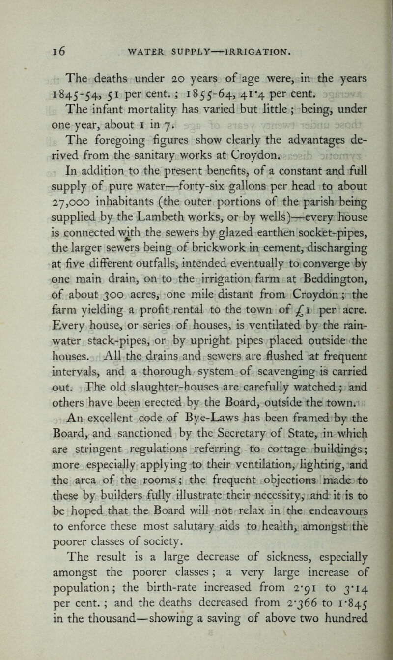 The deaths under 20 years of age were, in the years 1845-54, 51 per cent. ; 1855-64, 41*4 per cent. The infant mortality has varied but little ; being, under one year, about 1 in 7. The foregoing figures show clearly the advantages de- rived from the sanitary works at Croydon. In addition to the present benefits, of a constant and full supply of pure water—forty-six gallons per head to about 27,000 inhabitants (the outer portions of the parish being supplied by the Lambeth works, or by wells)—every house is connected with the sewers by glazed earthen socket-pipes, the larger sewers being of brickwork in cement, discharging at five different outfalls, intended eventually to converge by one main drain, on to the irrigation farm at Beddington, of about 300 acres, one mile distant from Croydon ; the farm yielding a profit rental to the town of £i per acre. Every house, or series of houses, is ventilated by the rain- water stack-pipes, or by upright pipes placed outside the houses. All the drains and sewers are flushed at frequent intervals, and a thorough system of scavenging is carried out. The old slaughter-houses are carefully watched; and others have been erected by the Board, outside the town. An excellent code of Bye-Laws has been framed by the Board, and sanctioned by the Secretary of State, in which are stringent regulations referring to cottage buildings; more especially applying to their ventilation, lighting, and the area of the rooms; the frequent objections made to these by builders fully illustrate their necessity, and it is to be hoped that the Board will not relax in the endeavours to enforce these most salutary aids to health, amongst the poorer classes of society. The result is a large decrease of sickness, especially amongst the poorer classes; a very large increase of population; the birth-rate increased from 2*91 to 3*14 per cent. ; and the deaths decreased from 2*366 to 1*845 in the thousand—showing a saving of above two hundred