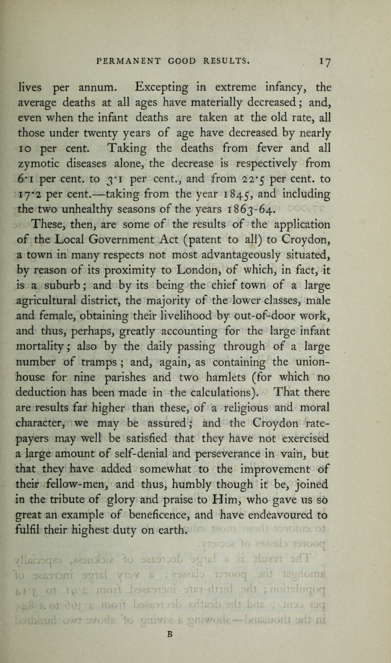 lives per annum. Excepting in extreme infancy, the average deaths at all ages have materially decreased; and, even when the infant deaths are taken at the old rate, all those under twenty years of age have decreased by nearly io per cent. Taking the deaths from fever and all zymotic diseases alone, the decrease is respectively from 6*i per cent, to 3*1 per cent., and from 22*5 per cent, to 17*2 per cent.—taking from the year 1845, an<^ including the two unhealthy seasons of the years 1863-64. These, then, are some of the results of the application of the Local Government Act (patent to all) to Croydon, a town in many respects not most advantageously situated, by reason of its proximity to London, of which, in fact, it is a suburb; and by its being the chief town of a large agricultural district, the majority of the lower classes, male and female, obtaining their livelihood by out-of-door work, and thus, perhaps, greatly accounting for the large infant mortality; also by the daily passing through of a large number of tramps ; and, again, as containing the union- house for nine parishes and two hamlets (for which no deduction has been made in the calculations). That there are results far higher than these, of a religious and moral character, we may be assured; and the Croydon rate- payers may well be satisfied that they have not exercised a large amount of self-denial and perseverance in vain, but that they have added somewhat to the improvement of their fellow-men, and thus, humbly though it be, joined in the tribute of glory and praise to Him, who gave us so great an example of beneficence, and have endeavoured to fulfil their highest duty on earth. ylIi»i03a<K> /ttvLi'd'Jit io jb <±1 3fi 1 io 38R3lDnr V13V £ f S’-JSfiKi'J 13100(1 3fij IcT^nOiTIJS yr t B