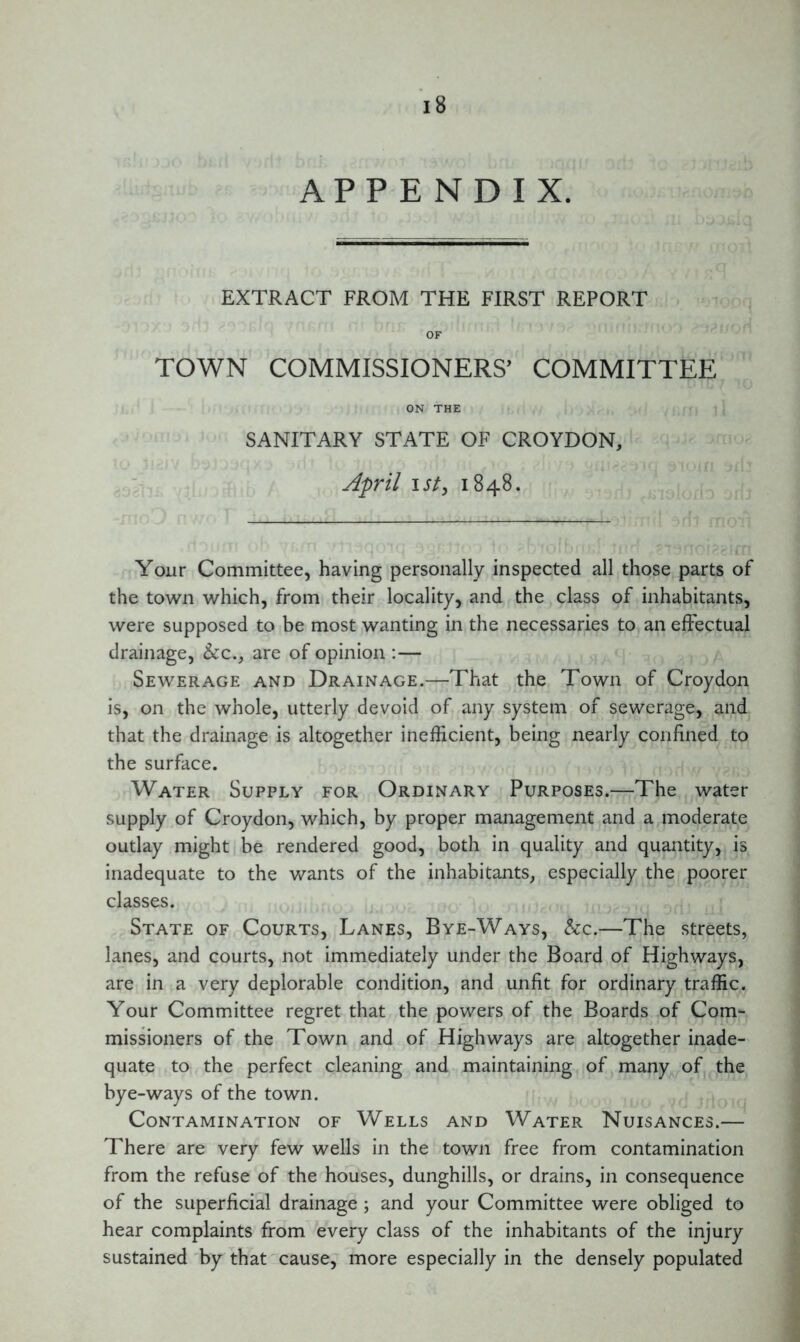 APPENDIX. EXTRACT FROM THE FIRST REPORT OF TOWN COMMISSIONERS’ COMMITTEE ON THE SANITARY STATE OF CROYDON, April I St, 1848. Your Committee, having personally inspected all those parts of the town which, from their locality, and the class of inhabitants, were supposed to be most wanting in the necessaries to an effectual drainage, &c., are of opinion :— Sewerage and Drainage.—That the Town of Croydon is, on the whole, utterly devoid of any system of sewerage, and that the drainage is altogether inefficient, being nearly confined to the surface. Water Supply for Ordinary Purposes.—The water supply of Croydon, which, by proper management and a moderate outlay might be rendered good, both in quality and quantity, is inadequate to the wants of the inhabitants, especially the poorer classes. State of Courts, Lanes, Bye-Ways, &c.—The streets, lanes, and courts, not immediately under the Board of Highways, are in a very deplorable condition, and unfit for ordinary traffic. Your Committee regret that the powers of the Boards of Com- missioners of the Town and of Highways are altogether inade- quate to the perfect cleaning and maintaining of many of the bye-ways of the town. Contamination of Wells and Water Nuisances.— There are very few wells in the town free from contamination from the refuse of the houses, dunghills, or drains, in consequence of the superficial drainage ; and your Committee were obliged to hear complaints from every class of the inhabitants of the injury sustained by that cause, more especially in the densely populated