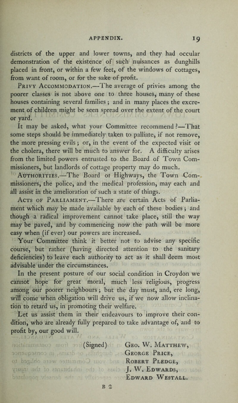 districts of the upper and lower towns, and they had occular demonstration of the existence of such nuisances as dunghills placed in front, or within a few feet, of the windows of cottages, from want of room, or for the sake of profit. Privy Accommodation.—The average of privies among the poorer classes is not above one to three houses, many of these houses containing several families; and in many places the excre- ment of children might be seen spread over the extent of the court or yard. It may be asked, what your Committee recommend ?—That some steps should be immediately taken to palliate, if not remove, the more pressing evils; or, in the event of the expected visit or the cholera, there will be much to answer for. A difficulty arises from the limited powers entrusted to the Board of Town Com- missioners, but landlords of cottage property may do much. Authorities.—The Board or Highways, the Town Com- missioners, the police, and the medical profession, may each and all assist in the amelioration of such a state of things. Acts of Parliament.—There are certain Acts of Parlia- ment which may be made available by each of these bodies; and though a radical improvement cannot take place, still the way may be paved, and by commencing now the path will be more easy when (if ever) our powers are increased. Your Committee think it better not to advise any specific course, but rather (having directed attention to the sanitary deficiencies) to leave each authority to act as it shall deem most advisable under the circumstances. In the present posture of our social condition in Croydon we cannot hope for great moral, much less religious, progress among our poorer neighbours; but the day must, and, ere long, will come when obligation will drive us, if we now allow inclina- tion to retard us, in promoting their welfare. Let us assist them in their endeavours to improve their con- dition, who are already fully prepared to take advantage of, and to profit by, our good will. (Signed) Geo. W. Matthew, George Price, Robert Pledge, J. W. Edwards, Edward Westall.