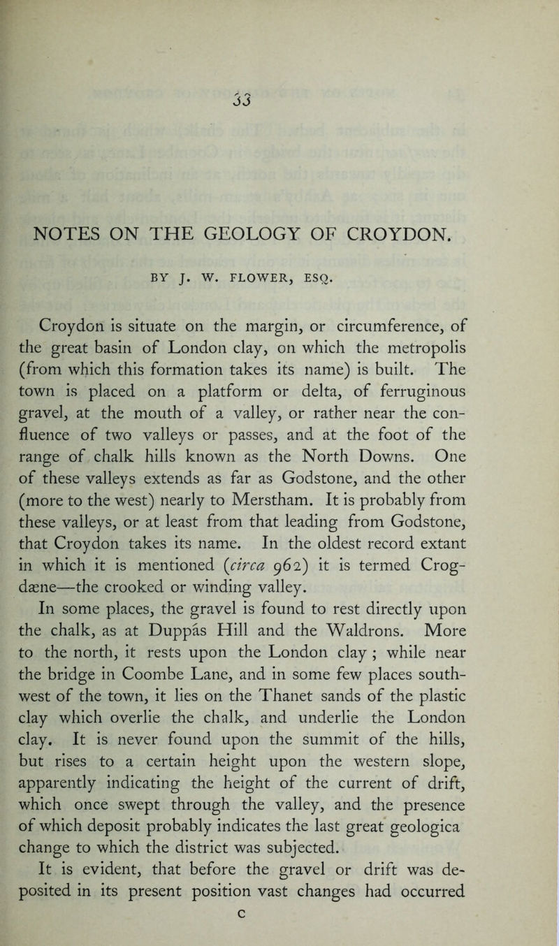 NOTES ON THE GEOLOGY OF CROYDON. BY J. W. FLOWER, ESQ. Croydon is situate on the margin, or circumference, of the great basin of London clay, on which the metropolis (from which this formation takes its name) is built. The town is placed on a platform or delta, of ferruginous gravel, at the mouth of a valley, or rather near the con- fluence of two valleys or passes, and at the foot of the range of chalk hills known as the North Downs. One of these valleys extends as far as Godstone, and the other (more to the west) nearly to Merstham. It is probably from these valleys, or at least from that leading from Godstone, that Croydon takes its name. In the oldest record extant in which it is mentioned (circa 962) it is termed Crog- dasne—the crooked or winding valley. In some places, the gravel is found to rest directly upon the chalk, as at Duppas Hill and the Waldrons. More to the north, it rests upon the London clay ; while near the bridge in Coombe Lane, and in some few places south- west of the town, it lies on the Thanet sands of the plastic clay which overlie the chalk, and underlie the London clay. It is never found upon the summit of the hills, but rises to a certain height upon the western slope, apparently indicating the height of the current of drift, which once swept through the valley, and the presence of which deposit probably indicates the last great geologica change to which the district was subjected. It is evident, that before the gravel or drift was de- posited in its present position vast changes had occurred c