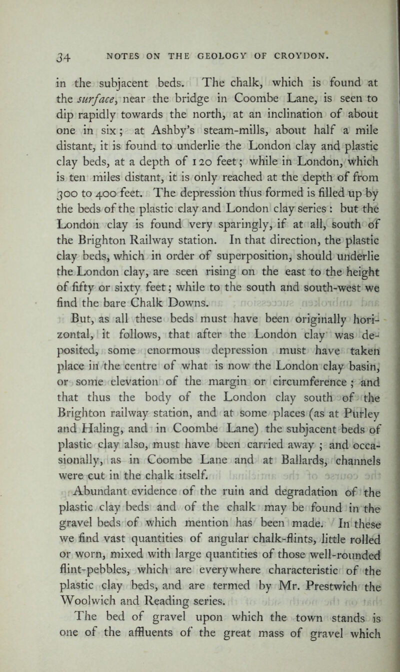 in the subjacent beds. The chalk, which is found at the surface, near the bridge in Coombe Lane, is seen to dip rapidly towards the north, at an inclination of about one in six; at Ashby’s steam-mills, about half a mile distant, it is found to underlie the London clay and plastic clay beds, at a depth of 120 feet; while in London, which is ten miles distant, it is only reached at the depth of from 300 to 400 feet. The depression thus formed is filled up by the beds of the plastic clay and London clay series : but the London clay is found very sparingly, if at all, south of the Brighton Railway station. In that direction, the plastic clay beds, which in order of superposition, should underlie the London clay, are seen rising on the east to the height of fifty or sixty feet; while to the south and south-west we find the bare Chalk Downs. But, as all these beds must have been originally hori- zontal, it follows, that after the London clay was de- posited, some enormous depression must have taken place ill the centre of what is now the London clay basin, or some elevation of the margin or circumference ; and that thus the body of the London clay south of the Brighton railway station, and at some places (as at Purley and Haling, and in Coombe Lane) the subjacent beds of plastic clay also, must have been carried away ; and occa- sionally, as in Coombe Lane and at Ballards, channels were cut in the chalk itself. Abundant evidence of the ruin and degradation of the plastic clay beds and of the chalk may be found in the gravel beds of which mention has been made. In these we find vast quantities of angular chalk-flints, little rolled or worn, mixed with large quantities of those well-rounded flint-pebbles, which are everywhere characteristic of the plastic clay beds, and are termed by Mr. Prestwich the Woolwich and Reading series. The bed of gravel upon which the town stands is one of the affluents of the great mass of gravel which