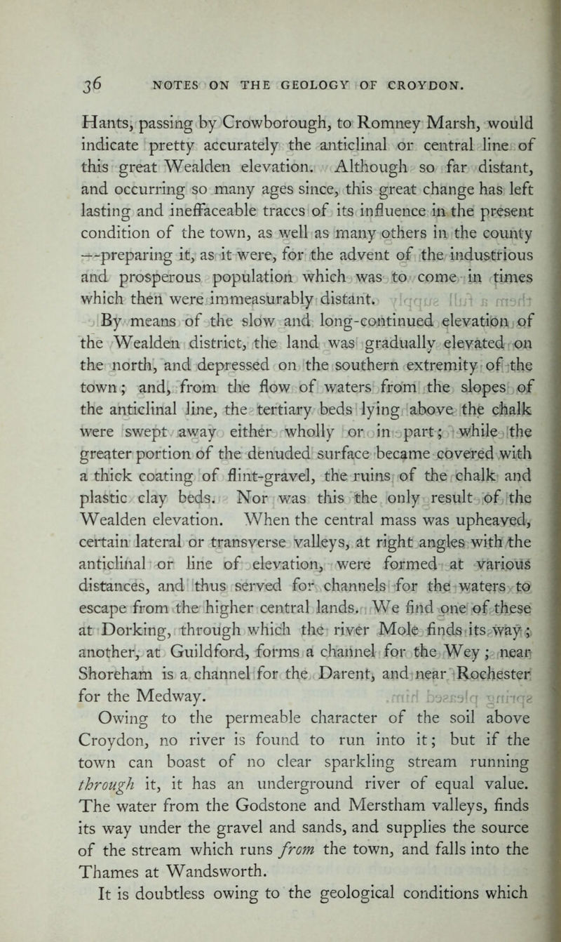 Hants, passing by Crowborough, to Romney Marsh, would indicate pretty accurately the anticlinal or central line of this great Wealden elevation. Although so far distant, and occurring so many ages since, this great change has left lasting and ineffaceable traces of its influence in the present condition of the town, as well as many others in the county —preparing it, as it were, for the advent of the industrious and prosperous population which was to come in times which then were immeasurably distant. By means of the slow and long-continued elevation of the Wealden district, the land was gradually elevated on the north, and depressed on the southern extremity of the town; and, from the flow of waters from the slopes of the anticlinal line, the tertiary beds lying above the chalk were swept away either wholly or in part; while the greater portion of the denuded surface became covered with a thick coating of flint-gravel, the ruins of the chalk and plastic clay beds. Nor was this the only result of the Wealden elevation. When the central mass was upheaved, certain lateral or transverse valleys, at right angles with the anticlinal or line of elevation, were formed at various distances, and thus served for channels for the waters to escape from the higher central lands. We find one of these at Dorking, through which the river Mole finds itsvvay ;> another, at Guildford, forms a channel for the Wey; near Shoreham is a channel for the Darent, and near Rochester for the Medway. Owing to the permeable character of the soil above Croydon, no river is found to run into it; but if the town can boast of no clear sparkling stream running through it, it has an underground river of equal value. The water from the Godstone and Merstham valleys, finds its way under the gravel and sands, and supplies the source of the stream which runs from the town, and falls into the Thames at Wandsworth. It is doubtless owing to the geological conditions which