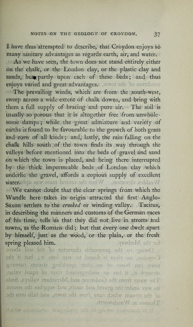 I have thus attempted to describe, that Croydon enjoys so many sanitary advantages as regards earth, air, and water. As we have seen, the town does not stand entirely either on the chalk, or the London clay, or the plastic clay and sands, bu% partly upon each of these beds; and thus enjoys varied and great advantages. The prevailing winds, which are from the south-west, sweep across a wide extent of chalk downs, and bring with them a full supply of bracing and pure air. The soil is usually so porous that it is altogether free from unwhole- some damps ; while the great admixture and variety of earths is found to be favourable to the growth of both grass and corn of all kinds; and, lastly, the rain falling on the chalk hills south of the town finds its way through the valleys before mentioned into the beds of gravel and sand on which the town is placed, and being there interrupted by the thick impermeable beds of London clay which underlie the gravel, affords a copious supply of excellent water. We cannot doubt that the clear springs from which the Wandle here takes its origin attracted the first Anglo- Saxon settlers to the crooked or winding valley. Tacitus, in describing the manners and customs of the German races of his time, tells us that they did not live in streets and towns, as the Romans did; but that every one dwelt apart by himself, just as the wood, or the plain, or the fresh spring pleased him. ovods liog 0 fit fo *IOtO. frtsrlo olckormoq orb ot orb ii iud ; ti otnr ryj n ot bnuo’i gr lovri on grtinrnri mst Fits guild x sqs iRob on io tgjsod .onkv imjpo lo tovh t tnjjoxgiobruj ns 8sri ti abnh f 8 yolk v mjsrbsioM bus onotsboO orb mob OD'IJJOS : orb aoj ilqqua bns cabn£? bus lovjsig ont xofc orb ox ni aiki bns fnwot orb 8nm rioiriw irk .ritxov/abnsW fUiftw a