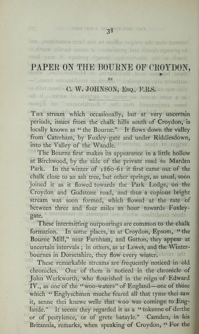 PAPEB ON THE BOUBNE OF CEOYDON, * BY C, W, JOHNSON, Esq., F.RS, The stream which occasionally, but at very uncertain periods, issues from the chalk hills south of Croydon, is locally known as cc the Bourne.” It flows down the valley from Caterham, by Foxley-gate and under Riddlesdown, into the Valley of the Wandle. The Bourne first makes its appearance in a little hollow at Birchwood, by the side of the private road to Marden Park. In the winter of 1860-61 it first came out of the chalk close to an ash tree, but other springs, as usual, soon joined it as it flowed towards the Park Lodge, on the Croydon and Godstone road, and thus a copious bright stream was soon formed, which flowed at the rate of between three and four miles an hour towards Foxley- gate. These intermitting outpourings are common to the chalk formation. In some places, as at Croydon, Epsom, “the Bourne Mill,” near Farnham, and Gatton, they appear at uncertain intervals ; in others, as at Lewes, and the Winter- bournes in Dorsetshire, they flow every winter. These remarkable streams are frequently noticed in old chronicles. One of them is noticed in the chronicle of John Werkworth, who flourished in the reign of Edward IV., as one of the “woo-waters” of England—one of those which cc Englyschmen muche feared all that tyme thei saw it, senne thei knewe welle that woo was cominge to Eng- lande.” It seems they regarded it as a cc tokenne of derthe or of pestylence, or of grete batayle.” Camden, in his Britannia, remarks, when speaking of Croydon, “ For the