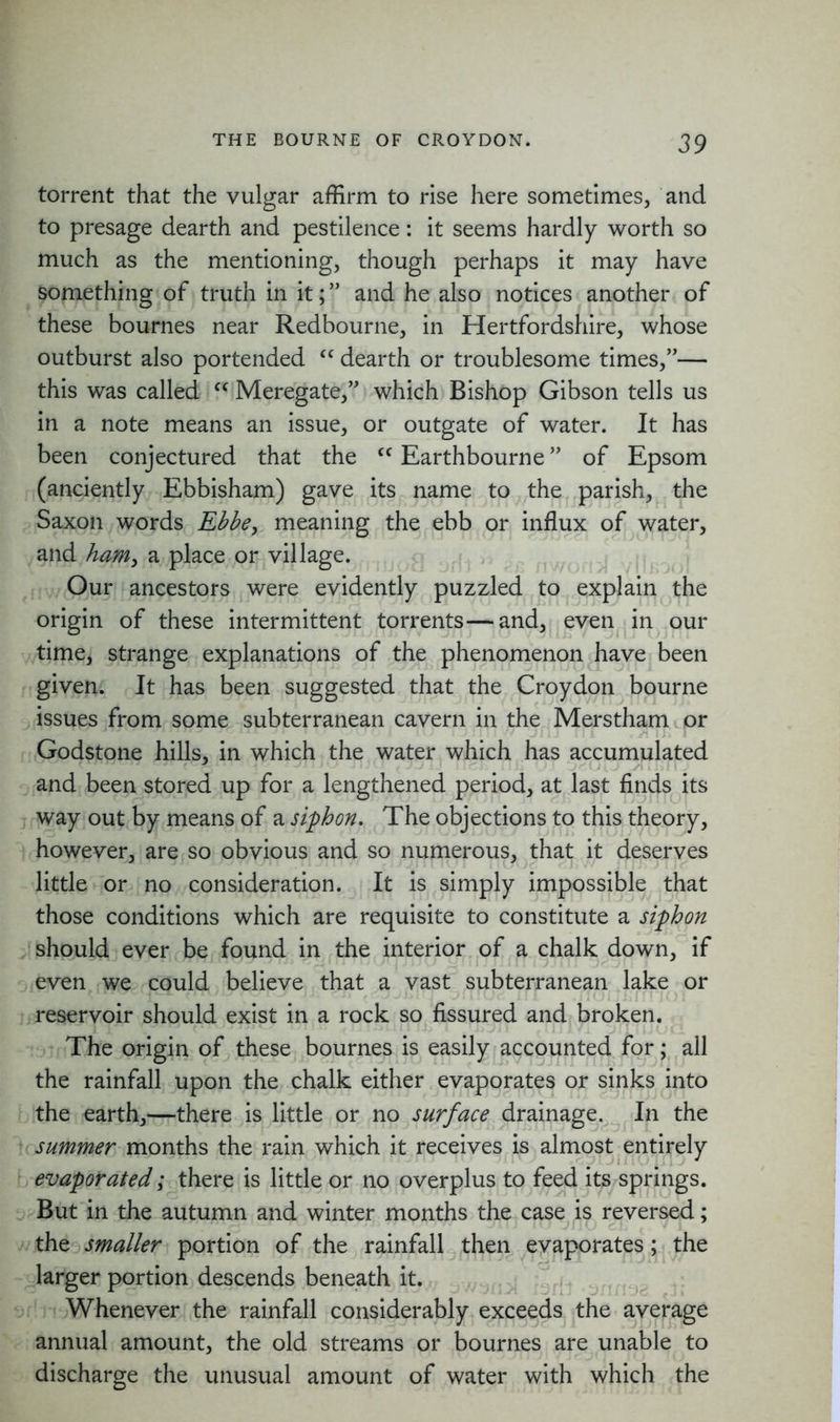 torrent that the vulgar affirm to rise here sometimes, and to presage dearth and pestilence: it seems hardly worth so much as the mentioning, though perhaps it may have something of truth in it;” and he also notices another of these bournes near Redbourne, in Hertfordshire, whose outburst also portended fC dearth or troublesome times,”— this was called c< Meregate,” which Bishop Gibson tells us in a note means an issue, or outgate of water. It has been conjectured that the <c Earthbourne ” of Epsom (anciently Ebbisham) gave its name to the parish, the Saxon words Ebbe, meaning the ebb or influx of water, and ham, a place or village. Our ancestors were evidently puzzled to explain the origin of these intermittent torrents—and, even in our time, strange explanations of the phenomenon have been given. It has been suggested that the Croydon bourne issues from some subterranean cavern in the Merstham or I j fin // jfij rri *yt iji 1 Godstone hills, in which the water which has accumulated and been stored up for a lengthened period, at last finds its way out by means of a siphon. The objections to this theory, however, are so obvious and so numerous, that it deserves little or no consideration. It is simply impossible that those conditions which are requisite to constitute a siphon should ever be found in the interior of a chalk down, if even we could believe that a vast subterranean lake or reservoir should exist in a rock so fissured and broken. The origin of these bournes is easily accounted for; all the rainfall upon the chalk either evaporates or sinks into the earth,—there is little or no surface drainage. In the summer months the rain which it receives is almost entirely evaporated; there is little or no overplus to feed its springs. But in the autumn and winter months the case is reversed; the smaller portion of the rainfall then evaporates; the larger portion descends beneath it. Whenever the rainfall considerably exceeds the average annual amount, the old streams or bournes are unable to discharge the unusual amount of water with which the