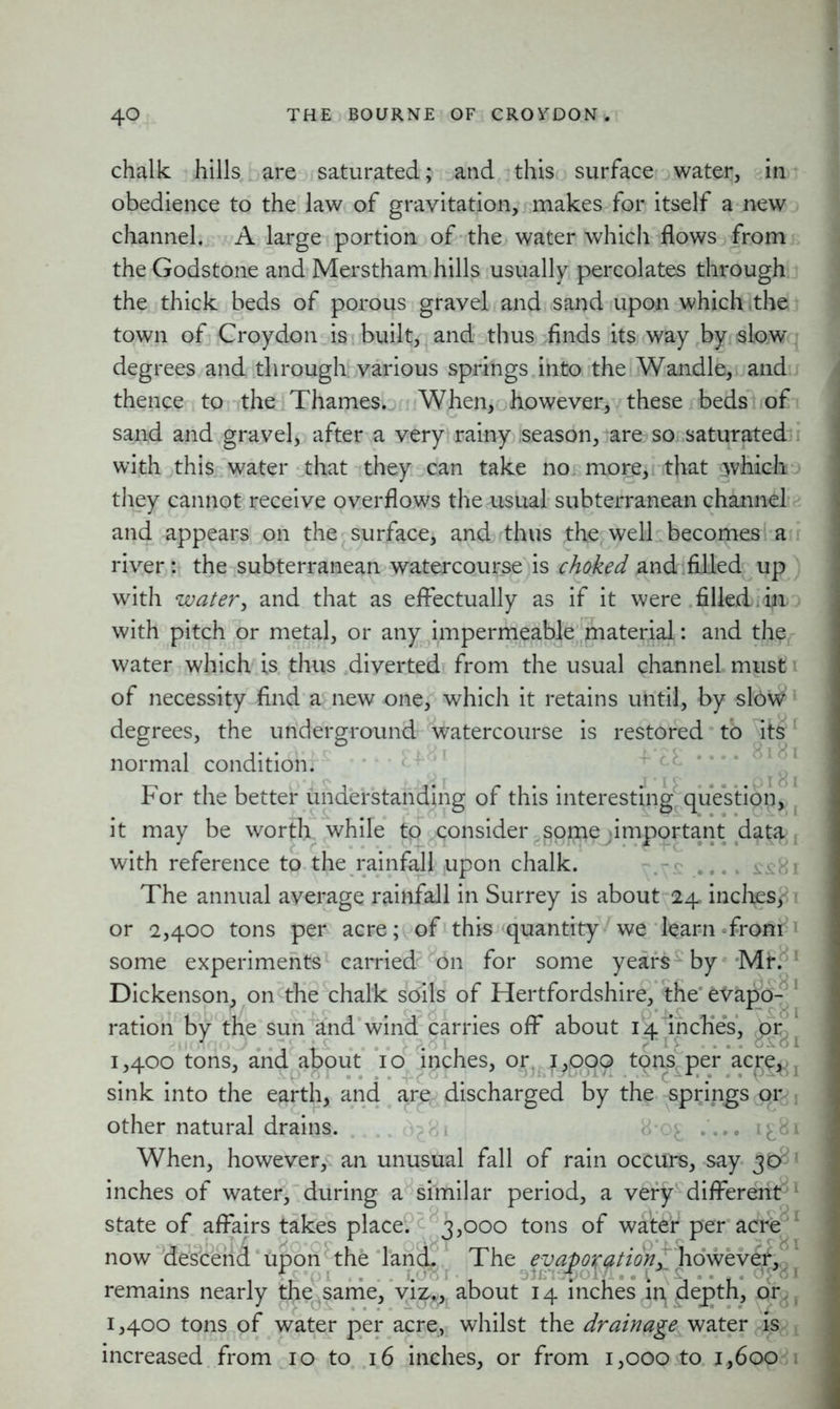chalk hills are saturated; and this surface water, in obedience to the law of gravitation, makes for itself a new channel. A large portion of the water which flows from the Godstone and Merstham hills usually percolates through the thick beds of porous gravel and sand upon which the town of Croydon is built, and thus finds its way by slow degrees and through various springs into the Wandle, and thence to the Thames. When, however, these beds of sand and gravel, after a very rainy season, are so saturated with this water that they can take no more, that which they cannot receive overflows the usual subterranean channel and appears on the surface, and thus the well becomes a river: the subterranean watercourse is choked and filled up with water, and that as effectually as if it were filled. in with pitch or metal, or any impermeable material: and the water which is thus diverted from the usual channel must of necessity find a new one, which it retains until, by slow degrees, the underground watercourse is restored to its1 normal condition. For the better understanding of this interesting question, it may be worth while to consider .^pme .important data; with reference to the rainfall upon chalk. The annual average rainfall in Surrey is about 24 inches,- or 2,400 tons per acre; of this quantity we learn from some experiments carried on for some years- by Dickenson, on the chalk soils of Hertfordshire, the' evapo ration by the sun and wind carries off about 14 inches, or 1,400 tons, and about 10 inches, or 1,000 tons per acre, sink into the earth, and are, discharged by the springs or other natural drains. v . ... i^&i When, however, an unusual fall of rain occurs, say 3D& inches of water, during a similar period, a very different' state of affairs takes place. 3,000 tons of water per acre now descend upon the land. The evaporation, however, remains nearly the same, viz*, about 14 inches in pepth, or 1,400 tons of water per acre, whilst the drainage water is increased from 10 to 16 inches, or from 1,000 to 1,600 Mr. 81 0