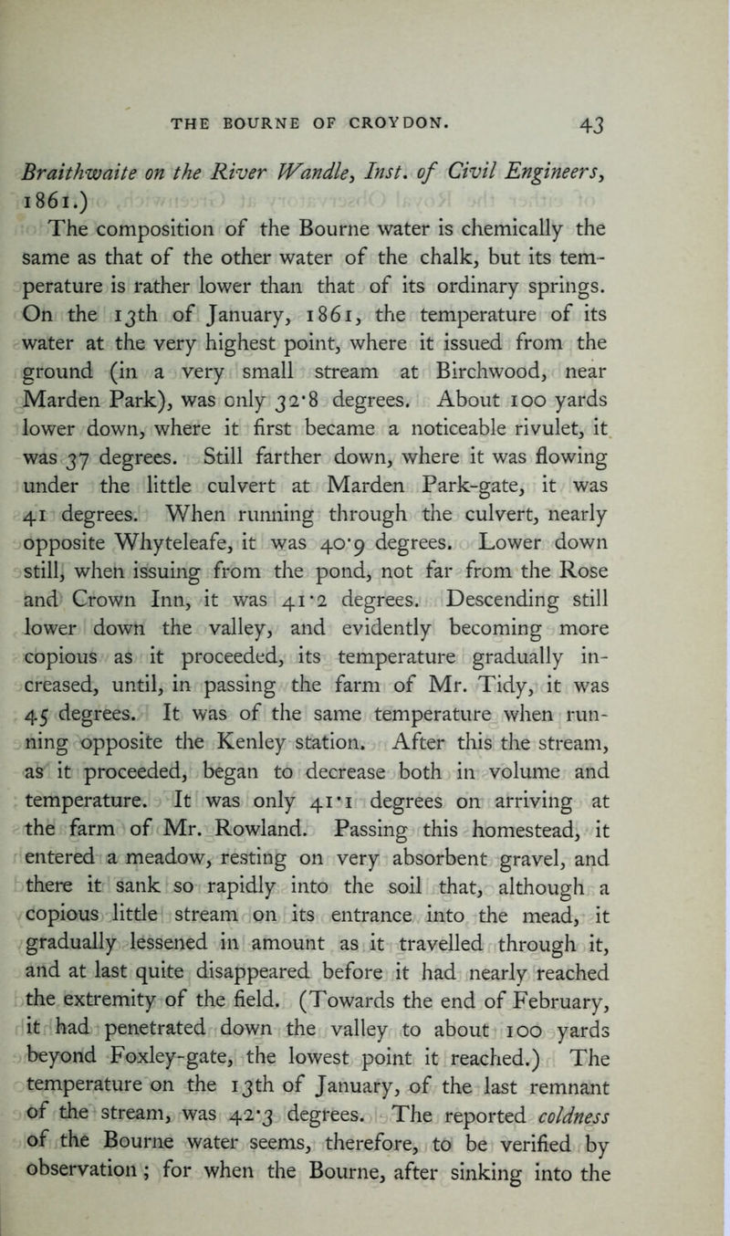 Braithwaite on the River Wandle, Inst. of Civil Engineers, 1861.) The composition of the Bourne water is chemically the same as that of the other water of the chalk, but its tem- perature is rather lower than that of its ordinary springs. On the 13 th of January, 1861, the temperature of its water at the very highest point, where it issued from the ground (in a very small stream at Birchwood, near Marden Park), was only 32*8 degrees. About 100 yards lower down, where it first became a noticeable rivulet, it was 37 degrees. Still farther down, where it was flowing under the little culvert at Marden Park-gate, it was 41 degrees. When running through the culvert, nearly opposite Whyteleafe, it was 40*9 degrees. Lower down still, when issuing from the pond, not far from the Rose and Crown Inn, it was 41*2 degrees. Descending still lower down the valley, and evidently becoming more copious as it proceeded, its temperature gradually in- creased, until, in passing the farm of Mr. Tidy, it was 45 degrees. It was of the same temperature when run- ning opposite the Kenley station. After this the stream, as it proceeded, began to decrease both in volume and temperature. It was only 41*1 degrees on arriving at the farm of Mr. Rowland. Passing this homestead, it entered a meadow, resting on very absorbent gravel, and there it sank so rapidly into the soil that, although a copious little stream on its entrance into the mead, it gradually lessened in amount as it travelled through it, and at last quite disappeared before it had nearly reached the extremity of the field. (Towards the end of February, it had penetrated down the valley to about 100 yards beyond Foxley-gate, the lowest point it reached.) The temperature on the 13 th of January, of the last remnant of the stream, was 42*3 degrees. The reported coldness of the Bourne water seems, therefore, to be verified by observation ; for when the Bourne, after sinking into the